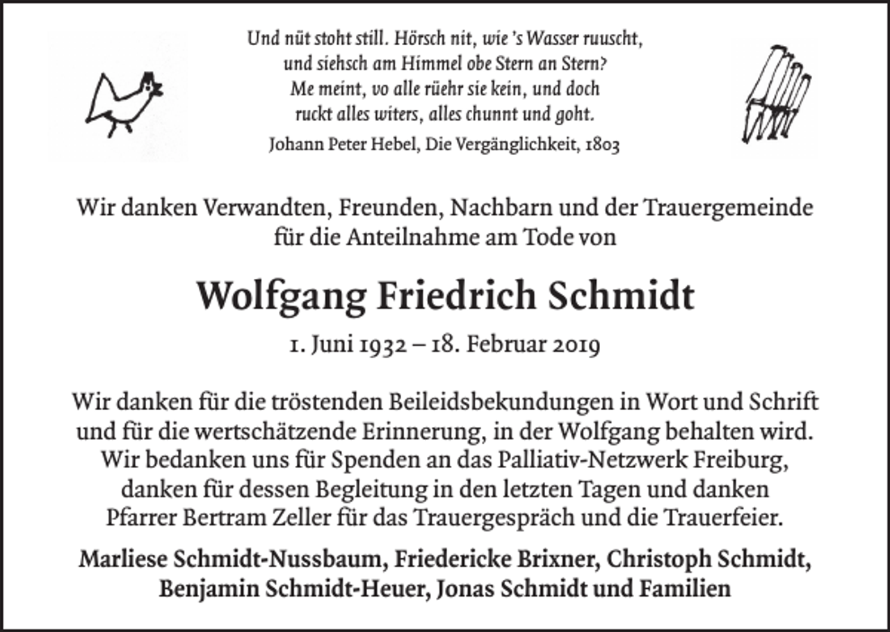 <p>Und nüt stoht still. Hörsch nit, wie ’s Wasser ruuscht,<br />und siehsch am Himmel obe Stern an Stern?<br />Me meint, vo alle rüehr sie kein, und doch<br />ruckt alles witers, alles chunnt und goht.<br />Johann Peter Hebel, Die Vergänglichkeit, 1803</p><p>Wir danken Verwandten, Freunden, Nachbarn und der Trauergemeinde<br />für die Anteilnahme am Tode von</p><p>Wolfgang Friedrich Schmidt<br />1. Juni 1932 – 18. Februar 2019<br />Wir danken für die tröstenden Beileidsbekundungen in Wort und Schrift<br />und für die wertschätzende Erinnerung, in der Wolfgang behalten wird.<br />Wir bedanken uns für Spenden an das Palliativ-Netzwerk Freiburg,<br />danken für dessen Begleitung in den letzten Tagen und danken<br />Pfarrer Bertram Zeller für das Trauergespräch und die Trauerfeier.<br />Marliese Schmidt-Nussbaum, Friedericke Brixner, Christoph Schmidt,<br />Benjamin Schmidt-Heuer, Jonas Schmidt und Familien</p>