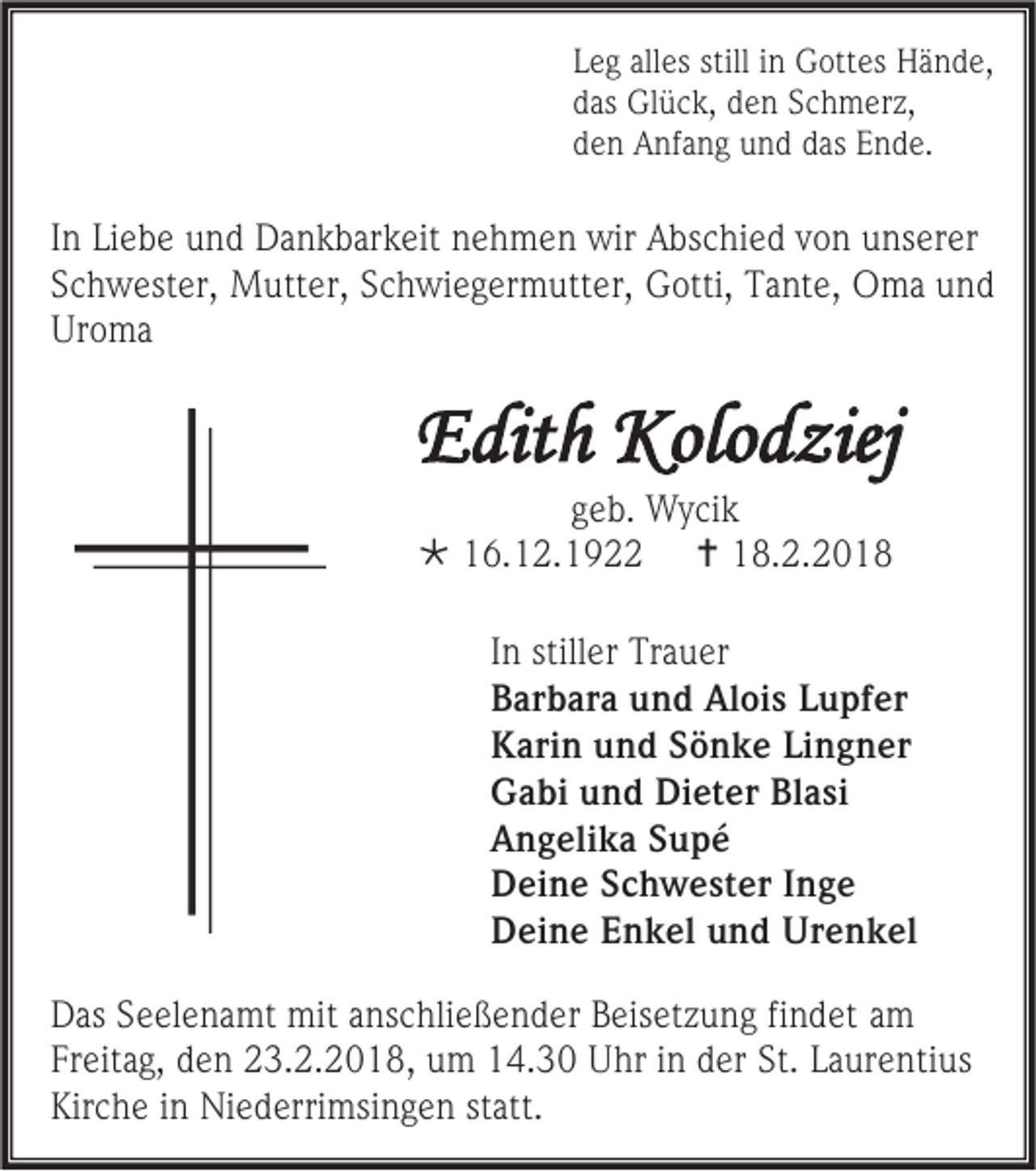 <p>L e g all<br />Leg<br />alles<br />es still<br />still iinn Gottes<br />G ott es Hände,<br />H ä n d e,<br />ddas<br />as Glück,<br />Gl ü c k, dden<br />e n SSchmerz,<br />c h m er z,<br />dden<br />e n Anfang<br />A nf a n g und<br />u n d ddas<br />as EEnde.<br />n d e.</p><p>I n Liebe<br />In<br />Li e b e und<br />u n d Dankbarkeit<br />D a n k b ar k eit nehmen<br />n e h m e n wir<br />wir Abschied<br />A bs c hi e d von<br />v o n unserer<br />u ns er er<br />SSchwester,<br />c h w est er, Mutter,<br />M utt er, SSchwiegermutter,<br />c h wi e g er m utt er, GGotti,<br />otti, TTante,<br />a nt e, OOma<br />m a uund<br />nd<br />Uroma<br />Ur<br />o ma</p><p>EEdith<br />dit h Kolodziej<br />Kolo d ziej<br />ggeb.<br />e b. Wycik<br />W y ci k<br /> 116.12.1922<br />6. 1 2. 1 9<br /> 118.2.201. 2. 2 0 1 8</p><p>I n stiller<br />In<br />still er Trauer<br />Tr a u er<br />BBarbara<br />ar b ar a uund<br />n d Alois<br />Al oi s LLupfer<br />u pf er<br />KKarin<br />ari n uund<br />n d SSönke<br />ö n k e LiLingner<br />n g n er<br />GGabi<br />a bi uund<br />n d Di<br />Dieter<br />et er BlBlasi<br />a si<br />AAngelika<br />n g eli k a SSupé<br />upé<br />DDeine<br />ei n e SSchwester<br />c h w e st er I Inge<br />nge<br />DDeine<br />ei n e EEnkel<br />n k el uund<br />n d Urenkel<br />Ur e n k el<br />D as SSeelenamt<br />Das<br />e el e n a mt mit<br />mit aanschließender<br />ns c hli e ß e n d er BBeisetzung<br />eis et z u n g fifindet<br />n d et aamm<br />Freitag,<br />Fr<br />eit a g, dden<br />e n 23.2.2018,<br />2 3. 2. 2 0 1 8 , um<br />u m 14.30<br />1 4. 3 0 Uhr<br />U hr iinn der<br />d er St.<br />St. LLaurentius<br />a ur e nti us<br />Kirche<br />Kir<br />c h e iin<br />n Niederrimsingen<br />Ni e d erri msi n g e n ststatt.<br />att.</p>