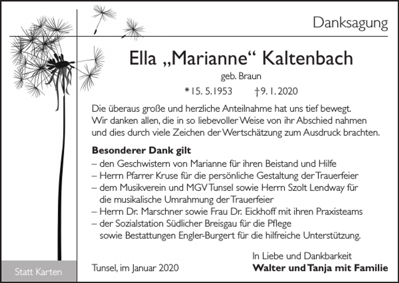 <p>Danksagung</p><p>Ella „Marianne“ Kaltenbach<br />geb. Braun<br />* 15. 5. 1953<br />† 9. 1. 2020<br />Die überaus große und herzliche Anteilnahme hat uns tief bewegt.<br />Wir danken allen, die in so liebevoller Weise von ihr Abschied nahmen<br />und dies durch viele Zeichen der Wertschätzung zum Ausdruck brachten.<br />Besonderer Dank gilt<br />– den Geschwistern von Marianne für ihren Beistand und Hilfe<br />– Herrn Pfarrer Kruse für die persönliche Gestaltung der Trauerfeier<br />– dem Musikverein und MGV Tunsel sowie Herrn Szolt Lendway für<br />die musikalische Umrahmung der Trauerfeier<br />– Herrn Dr. Marschner sowie Frau Dr. Eickhoff mit ihren Praxisteams<br />– der Sozialstation Südlicher Breisgau für die Pflege<br />sowie Bestattungen Engler-Burgert für die hilfreiche Unterstützung.</p><p>Statt Karten</p><p>Tunsel, im Januar 2020</p><p>In Liebe und Dankbarkeit<br />Walter und Tanja mit Familie</p>