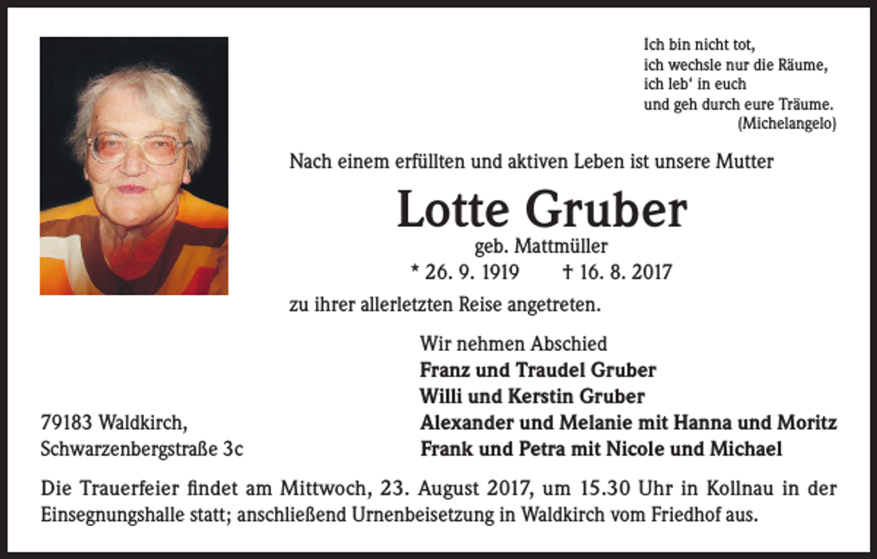 <p>Ich bin nicht tot,<br />ich wechsle nur die Räume,<br />ich leb‘ in euch<br />und geh durch eure Träume.<br />(Michelangelo)</p><p>Nach einem erfüllten und aktiven Leben ist unsere Mutter</p><p>Lotte Gruber</p><p>geb. Mattmüller<br />* 26. 9. 1919 † 16. 8. 2017<br />zu ihrer allerletzten Reise angetreten.</p><p>79183 Waldkirch,<br />Schwarzenbergstraße 3c</p><p>Wir nehmen Abschied<br />Franz und Traudel Gruber<br />Willi und Kerstin Gruber<br />Alexander und Melanie mit Hanna und Moritz<br />Frank und Petra mit Nicole und Michael</p><p>Die Trauerfeier findet am Mittwoch, 23. August 2017, um 15.30 Uhr in Kollnau in der<br />Einsegnungshalle statt; anschließend Urnenbeisetzung in Waldkirch vom Friedhof aus.</p>