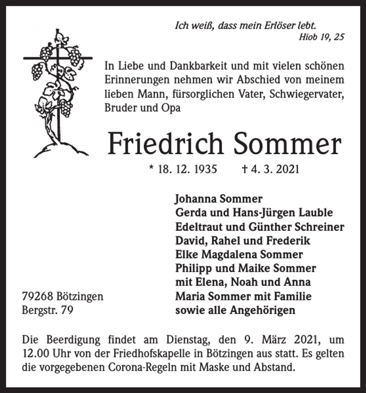 <p>Ich weiß, dass mein Erlöser lebt.</p><p>Hiob 19, 25</p><p>In Liebe und Dankbarkeit und mit vielen schönen<br />Erinnerungen nehmen wir Abschied von meinem<br />lieben Mann, fürsorglichen ­Vater, Schwieger­vater,<br />Bruder und Opa</p><p>Friedrich Sommer<br />* 18. 12. 1935 † 4. 3. 2021</p><p>79268 Bötzingen<br />Bergstr. 79</p><p>Johanna Sommer<br />Gerda und Hans-Jürgen Lauble<br />Edeltraut und Günther Schreiner<br />David, Rahel und Frederik<br />Elke Magdalena Sommer<br />Philipp und Maike Sommer<br />mit Elena, Noah und Anna<br />Maria Sommer mit Familie<br />sowie alle Angehörigen</p><p>Die Beerdigung findet am Dienstag, den 9. März 2021, um<br />12.00 Uhr von der Friedhofskapelle in Bötzingen aus statt. Es ­gelten<br />die vorgegebenen Corona-Regeln mit Maske und Abstand.</p>