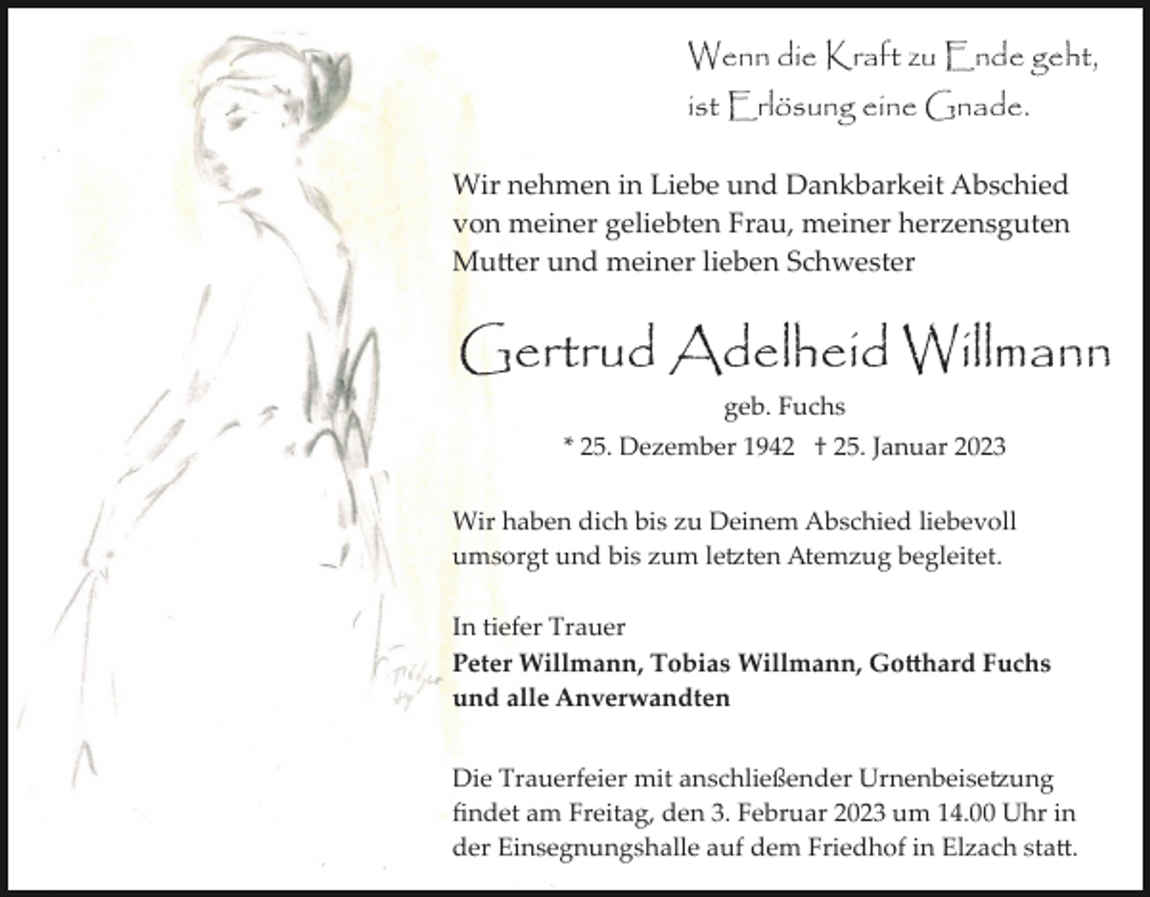 <p>Wenn die Kraft zu Ende geht,<br />ist Erlösung eine Gnade.<br />Wir nehmen in Liebe und Dankbarkeit Abschied<br />von meiner geliebten Frau, meiner herzensguten<br />Mutter und meiner lieben Schwester</p><p>Gertrud Adelheid Willmann<br />geb. Fuchs<br />* 25. Dezember 1942 † 25. Januar 2023<br />Wir haben dich bis zu Deinem Abschied liebevoll<br />umsorgt und bis zum letzten Atemzug begleitet.<br />In tiefer Trauer<br />Peter Willmann, Tobias Willmann, Gotthard Fuchs<br />und alle Anverwandten<br />Die Trauerfeier mit anschließender Urnenbeisetzung<br />ﬁndet am Freitag, den 3. Februar 2023 um 14.00 Uhr in<br />der Einsegnungshalle auf dem Friedhof in Elzach statt.</p>