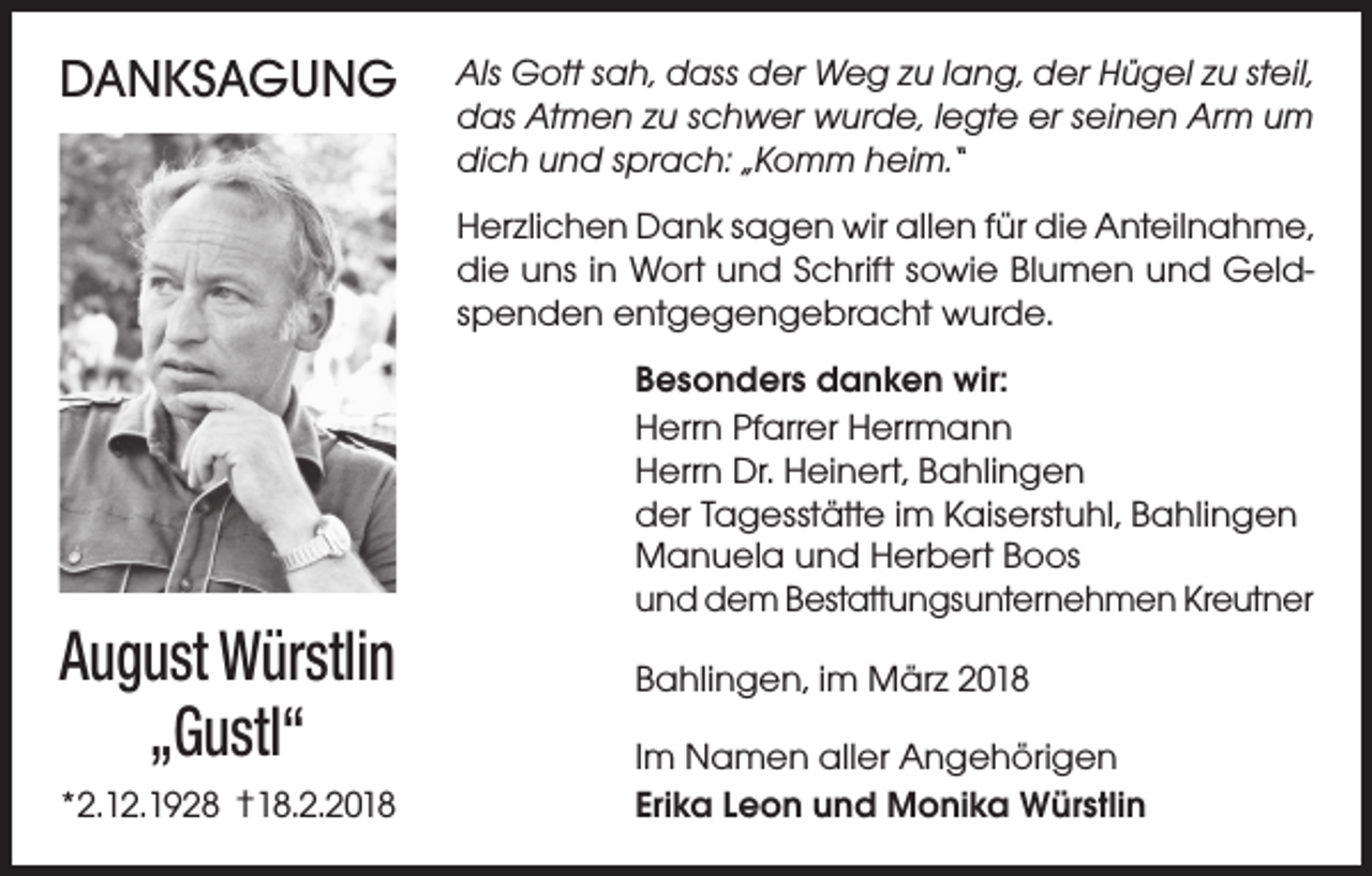 <p>DANKSAGUNG</p><p>Als Gott sah, dass der Weg zu lang, der Hügel zu steil,<br />das Atmen zu schwer wurde, legte er seinen Arm um<br />dich und sprach: „Komm heim.“<br />Herzlichen Dank sagen wir allen für die Anteilnahme,<br />die uns in Wort und Schrift sowie Blumen und Geldspenden entgegengebracht wurde.</p><p>August Würstlin<br />„Gustl“<br />*2.12.1928 †18.2.2018</p><p>Besonders danken wir:<br />Herrn Pfarrer Herrmann<br />Herrn Dr. Heinert, Bahlingen<br />der Tagesstätte im Kaiserstuhl, Bahlingen<br />Manuela und Herbert Boos<br />und dem Bestattungsunternehmen Kreutner<br />Bahlingen, im März 2018<br />Im Namen aller Angehörigen<br />Erika Leon und Monika Würstlin</p>