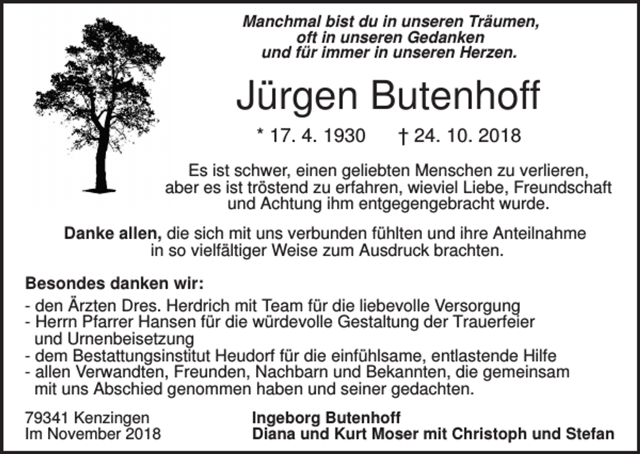 <p>Manchmal bist du in unseren Träumen,<br />oft in unseren Gedanken<br />und für immer in unseren Herzen.</p><p>Jürgen Butenhoff<br />* 17. 4. 1930</p><p>† 24. 10. 2018</p><p>Es ist schwer, einen geliebten Menschen zu verlieren,<br />aber es ist tröstend zu erfahren, wieviel Liebe, Freundschaft<br />und Achtung ihm entgegengebracht wurde.<br />Danke allen, die sich mit uns verbunden fühlten und ihre Anteilnahme<br />in so vielfältiger Weise zum Ausdruck brachten.<br />Besondes danken wir:<br />- den Ärzten Dres. Herdrich mit Team für die liebevolle Versorgung<br />- Herrn Pfarrer Hansen für die würdevolle Gestaltung der Trauerfeier<br />und Urnenbeisetzung<br />- dem Bestattungsinstitut Heudorf für die einfühlsame, entlastende Hilfe<br />- allen Verwandten, Freunden, Nachbarn und Bekannten, die gemeinsam<br />mit uns Abschied genommen haben und seiner gedachten.<br />79341 Kenzingen<br />Im November 2018</p><p>Ingeborg Butenhoff<br />Diana und Kurt Moser mit Christoph und Stefan</p>