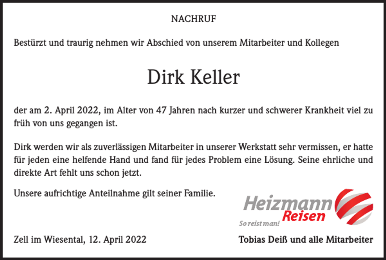 <p>NACHRUF<br />Bestürzt und traurig nehmen wir Abschied von unserem Mitarbeiter und Kollegen</p><p>Dirk Keller<br />der am 2. April 2022, im Alter von 47 Jahren nach kurzer und schwerer Krankheit viel zu<br />früh von uns gegangen ist.<br />Dirk werden wir als zuverlässigen Mitarbeiter in unserer Werkstatt sehr vermissen, er hatte<br />für jeden eine helfende Hand und fand für jedes Problem eine Lösung. Seine ehrliche und<br />direkte Art fehlt uns schon jetzt.<br />Unsere aufrichtige Anteilnahme gilt seiner Familie.</p><p>Zell im Wiesental, 12. April 2022</p><p>Tobias Deiß und alle Mitarbeiter</p>