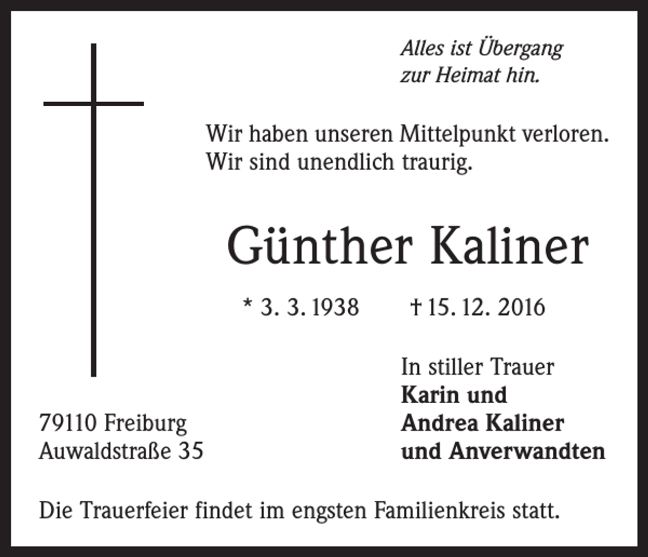 <p>Alles ist Übergang<br />zur Heimat hin.</p><p>Wir haben unseren Mittelpunkt verloren.<br />Wir sind unendlich traurig.</p><p>Günther Kaliner<br />* 3. 3. 1938 † 15. 12. 2016</p><p>79110 Freiburg<br />Auwaldstraße 35</p><p>In stiller Trauer<br />Karin und<br />Andrea Kaliner<br />und Anverwandten</p><p>Die Trauerfeier findet im engsten Familienkreis statt.</p>