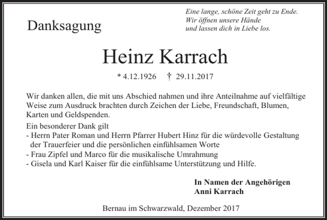 <p>Eine lange, schöne Zeit geht zu Ende.<br />Wir öffnen unsere Hände<br />und lassen dich in Liebe los.</p><p>Danksagung</p><p>Heinz Karrach<br />* 4.12.1926</p><p>† 29.11.2017</p><p>Wir danken allen, die mit uns Abschied nahmen und ihre Anteilnahme auf vielfältige<br />Weise zum Ausdruck brachten durch Zeichen der Liebe, Freundschaft, Blumen,<br />Karten und Geldspenden.<br />Ein besonderer Dank gilt<br />- Herrn Pater Roman und Herrn Pfarrer Hubert Hinz für die würdevolle Gestaltung<br />der Trauerfeier und die persönlichen einfühlsamen Worte<br />- Frau Zipfel und Marco für die musikalische Umrahmung<br />- Gisela und Karl Kaiser für die einfühlsame Unterstützung und Hilfe.<br />In Namen der Angehörigen<br />Anni Karrach<br />Bernau im Schwarzwald, Dezember 2017</p>