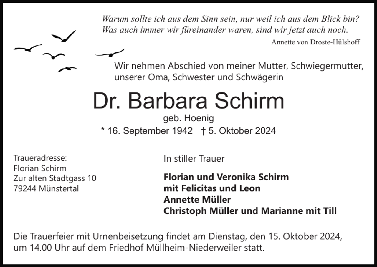 <p>Warum sollte ich aus dem Sinn sein, nur weil ich aus dem Blick bin?<br />Was auch immer wir füreinander waren, sind wir jetzt auch noch.<br />Annette von Droste-Hülshoff</p><p>Wir nehmen Abschied von meiner Mutter, Schwiegermutter,<br />unserer Oma, Schwester und Schwägerin</p><p>Dr. Barbara Schirm<br />geb. Hoenig<br />* 16. September 1942 † 5. Oktober 2024</p><p>Traueradresse:<br />Florian Schirm<br />Zur alten Stadtgass 10<br />79244 Münstertal</p><p>In stiller Trauer<br />Florian und Veronika Schirm<br />mit Felicitas und Leon<br />Annette Müller<br />Christoph Müller und Marianne mit Till</p><p>Die Trauerfeier mit Urnenbeisetzung findet am Dienstag, den 15. Oktober 2024,<br />um 14.00 Uhr auf dem Friedhof Müllheim-Niederweiler statt.</p>