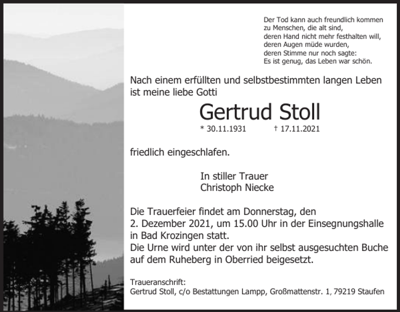<p>Der Tod kann auch freundlich kommen<br />zu Menschen, die alt sind,<br />deren Hand nicht mehr festhalten will,<br />deren Augen müde wurden,<br />deren Stimme nur noch sagte:<br />Es ist genug, das Leben war schön.</p><p>Nach einem erfüllten und selbstbestimmten langen Leben<br />ist meine liebe Gotti</p><p>Gertrud Stoll<br />* 30.11.1931</p><p>† 17.11.2021</p><p>friedlich eingeschlafen.<br />In stiller Trauer<br />Christoph Niecke<br />Die Trauerfeier findet am Donnerstag, den<br />2. Dezember 2021, um 15.00 Uhr in der Einsegnungshalle<br />in Bad Krozingen statt.<br />Die Urne wird unter der von ihr selbst ausgesuchten Buche<br />auf dem Ruheberg in Oberried beigesetzt.<br />Traueranschrift:<br />Gertrud Stoll, c/o Bestattungen Lampp, Großmattenstr. 1, 79219 Staufen</p>