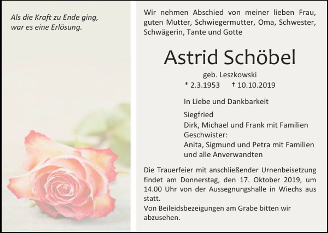 <p>Als die Kraft zu Ende ging,<br />war es eine Erlösung.</p><p>Wir nehmen Abschied von meiner lieben Frau,<br />guten Mutter, Schwiegermutter, Oma, Schwester,<br />Schwägerin, Tante und Gotte</p><p>Astrid Schöbel<br />geb. Leszkowski<br />* 2.3.1953 † 10.10.2019<br />In Liebe und Dankbarkeit<br />Siegfried<br />Dirk, Michael und Frank mit Familien<br />Geschwister:<br />Anita, Sigmund und Petra mit Familien<br />und alle Anverwandten<br />Die Trauerfeier mit anschließender Urnenbeisetzung<br />findet am Donnerstag, den 17. Oktober 2019, um<br />14.00 Uhr von der Aussegnungshalle in Wiechs aus<br />statt.<br />Von Beileidsbezeigungen am Grabe bitten wir<br />abzusehen.</p>