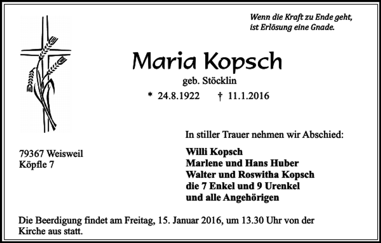 <p>Wenn die Kraft zu Ende geht,<br />ist Erlösung eine Gnade.</p><p>Maria Kopsch<br />geb. Stöcklin</p><p>* 24.8.1922</p><p>† 11.1.2016</p><p>In stiller Trauer nehmen wir Abschied:<br />79367 Weisweil<br />Köpfle 7</p><p>Willi Kopsch<br />Marlene und Hans Huber<br />Walter und Roswitha Kopsch<br />die 7 Enkel und 9 Urenkel<br />und alle Angehörigen</p><p>Die Beerdigung findet am Freitag, 15. Januar 2016, um 13.30 Uhr von der<br />Kirche aus statt.</p>