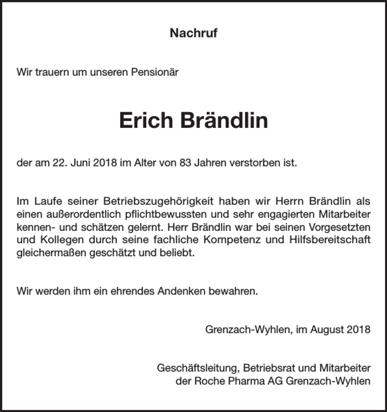 <p>Nachruf<br />Wir trauern um unseren Pensionär</p><p>Erich Brändlin<br />der am 22. Juni 2018 im Alter von 83 Jahren verstorben ist.<br />Im Laufe seiner Betriebszugehörigkeit haben wir Herrn Brändlin als<br />einen außerordentlich pflichtbewussten und sehr engagierten Mitarbeiter<br />kennen- und schätzen gelernt. Herr Brändlin war bei seinen Vorgesetzten<br />und Kollegen durch seine fachliche Kompetenz und Hilfsbereitschaft<br />gleichermaßen geschätzt und beliebt.<br />Wir werden ihm ein ehrendes Andenken bewahren.<br />Grenzach-Wyhlen, im August 2018<br />Geschäftsleitung, Betriebsrat und Mitarbeiter<br />der Roche Pharma AG Grenzach-Wyhlen</p>