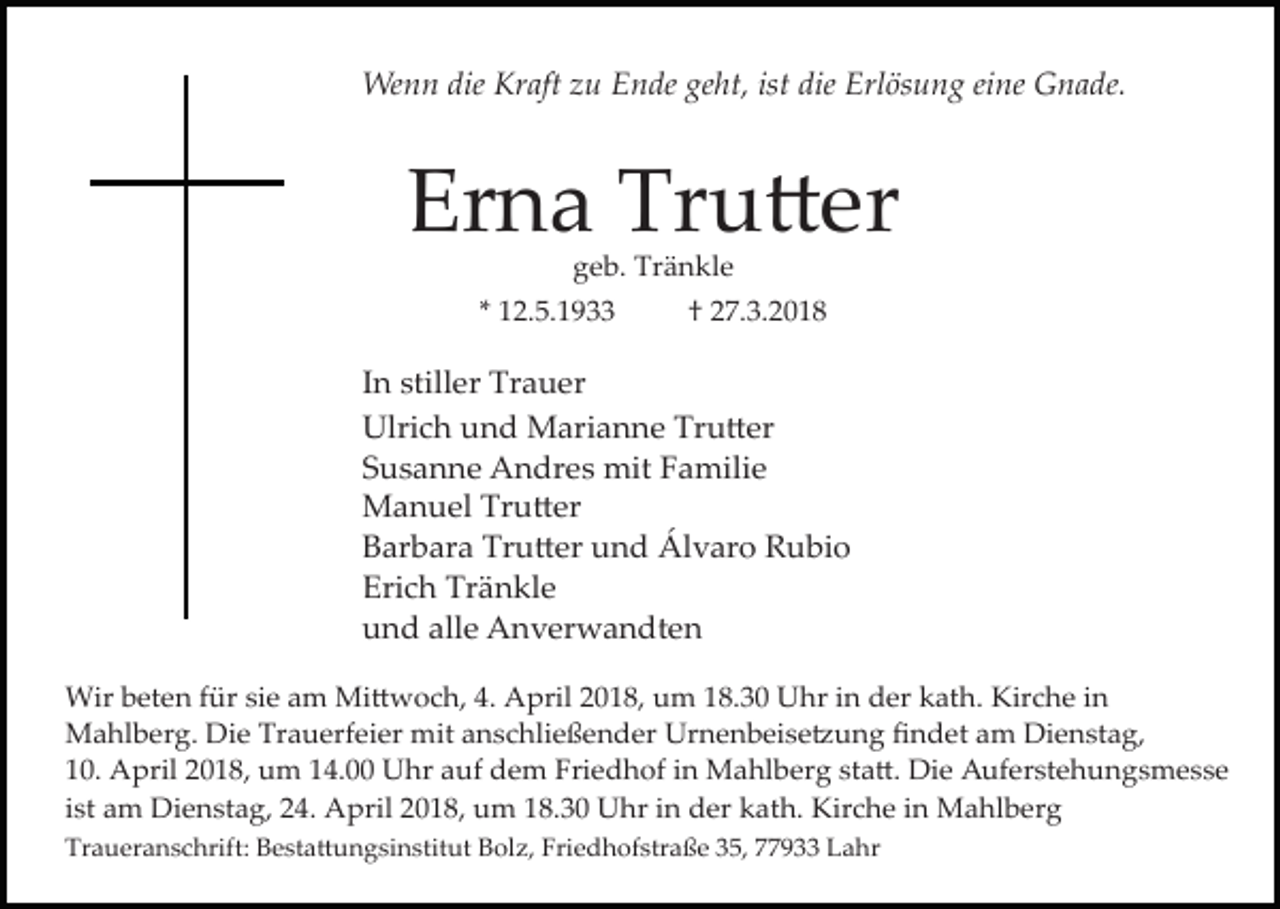 <p>Wenn die Kraft zu Ende geht, ist die Erlösung eine Gnade.</p><p>Erna Tru�er<br />geb. Tränkle</p><p>* 12.5.1933</p><p>† 27.3.2018</p><p>In stiller Trauer<br />Ulrich und Marianne Tru�er<br />Susanne Andres mit Familie<br />Manuel Tru�er<br />Barbara Tru�er und Álvaro Rubio<br />Erich Tränkle<br />und alle Anverwandten<br />Wir beten für sie am Mi�woch, 4. April 2018, um 18.30 Uhr in der kath. Kirche in<br />Mahlberg. Die Trauerfeier mit anschließender Urnenbeise�ung ﬁndet am Dienstag,<br />10. April 2018, um 14.00 Uhr auf dem Friedhof in Mahlberg sta�. Die Auferstehungsmesse<br />ist am Dienstag, 24. April 2018, um 18.30 Uhr in der kath. Kirche in Mahlberg<br />Traueranschrift: Besta�ungsinstitut Bolz, Friedhofstraße 35, 77933 Lahr</p>