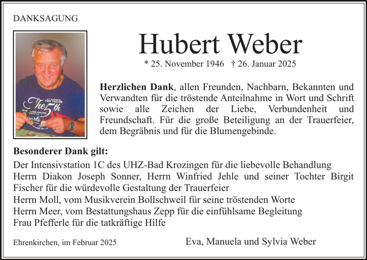<p>DANKSAGUNG</p><p>Hubert Weber<br />* 25. November 1946 † 26. Januar 2025</p><p>Herzlichen Dank, allen Freunden, Nachbarn, Bekannten und<br />Verwandten für die tröstende Anteilnahme in Wort und Schrift<br />sowie alle Zeichen der Liebe, Verbundenheit und<br />Freundschaft. Für die große Beteiligung an der Trauerfeier,<br />dem Begräbnis und für die Blumengebinde.<br />Besonderer Dank gilt:<br />Der Intensivstation 1C des UHZ-Bad Krozingen für die liebevolle Behandlung<br />Herrn Diakon Joseph Sonner, Herrn Winfried Jehle und seiner Tochter Birgit<br />Fischer für die würdevolle Gestaltung der Trauerfeier<br />Herrn Moll, vom Musikverein Bollschweil für seine tröstenden Worte<br />Herrn Meer, vom Bestattungshaus Zepp für die einfühlsame Begleitung<br />Frau Pfefferle für die tatkräftige Hilfe<br />Ehrenkirchen, im Februar 2025</p><p>Eva, Manuela und Sylvia Weber</p>