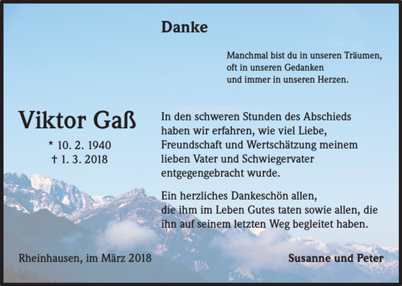 <p>Danke<br />Manchmal bist du in unseren Träumen,<br />oft in unseren Gedanken<br />und immer in unseren Herzen.</p><p>Viktor Gaß<br />* 10. 2. 1940<br />† 1. 3. 2018</p><p>In den schweren Stunden des Abschieds<br />haben wir erfahren, wie viel Liebe,<br />Freundschaft und Wertschätzung meinem<br />lieben Vater und Schwiegervater<br />entgegengebracht wurde.<br />Ein herzliches Dankeschön allen,<br />die ihm im Leben Gutes taten sowie allen, die<br />ihn auf seinem letzten Weg begleitet haben.</p><p>Rheinhausen, im März 2018</p><p>Susanne und Peter</p>