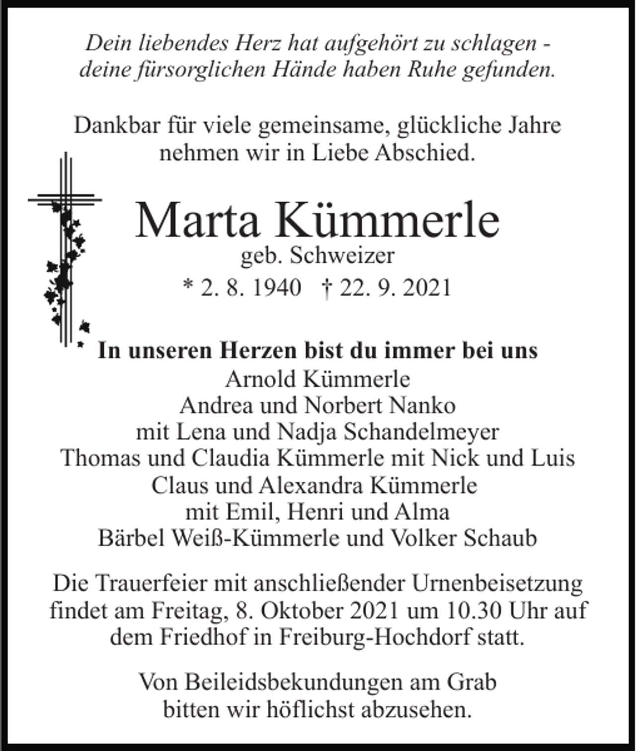 <p>Dein liebendes Herz hat aufgehört zu schlagen deine fürsorglichen Hände haben Ruhe gefunden.</p><p>Dankbar für viele gemeinsame, glückliche Jahre<br />nehmen wir in Liebe Abschied.</p><p>Marta Kümmerle<br />geb. Schweizer<br />* 2. 8. 1940 † 22. 9. 2021</p><p>In unseren Herzen bist du immer bei uns<br />Arnold Kümmerle<br />Andrea und Norbert Nanko<br />mit Lena und Nadja Schandelmeyer<br />Thomas und Claudia Kümmerle mit Nick und Luis<br />Claus und Alexandra Kümmerle<br />mit Emil, Henri und Alma<br />Bärbel Weiß-Kümmerle und Volker Schaub<br />Die Trauerfeier mit anschließender Urnenbeisetzung<br />findet am Freitag, 8. Oktober 2021 um 10.30 Uhr auf<br />dem Friedhof in Freiburg-Hochdorf statt.<br />Von Beileidsbekundungen am Grab<br />bitten wir höflichst abzusehen.</p>