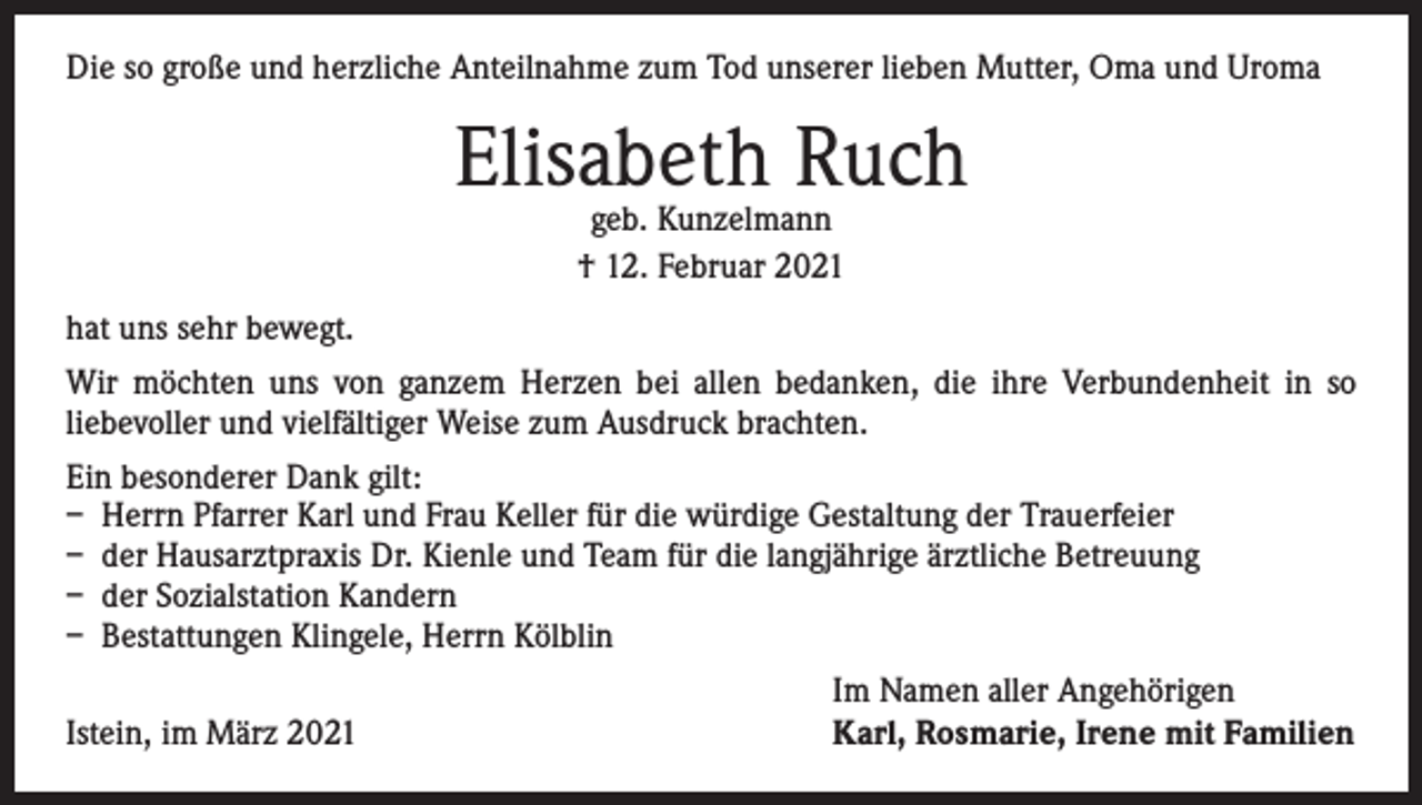 <p>Die so große und herzliche Anteilnahme zum Tod unserer lieben Mutter, Oma und Uroma</p><p>Elisabeth Ruch<br />geb. Kunzelmann<br />† 12. Februar 2021</p><p>hat uns sehr bewegt.<br />Wir möchten uns von ganzem Herzen bei allen bedanken, die ihre Verbundenheit in so<br />­liebevoller und vielfältiger Weise zum Ausdruck brachten.<br />Ein besonderer Dank gilt:<br />– Herrn Pfarrer Karl und Frau Keller für die würdige Gestaltung der Trauerfeier<br />– der Hausarztpraxis Dr. Kienle und Team für die langjährige ärztliche Betreuung<br />– der Sozialstation Kandern<br />– Bestattungen Klingele, Herrn Kölblin</p><p>Istein, im März 2021</p><p>Im Namen aller Angehörigen<br />Karl, Rosmarie, Irene mit Familien</p>
