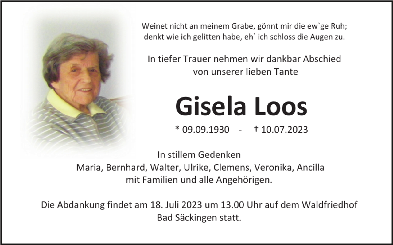<p>Weinet nicht an meinem Grabe, gönnt mir die ew`ge Ruh;<br />denkt wie ich gelitten habe, eh` ich schloss die Augen zu.</p><p>In tiefer Trauer nehmen wir dankbar Abschied<br />von unserer lieben Tante</p><p>Gisela Loos<br />* 09.09.1930 -</p><p>† 10.07.2023</p><p>In stillem Gedenken<br />Maria, Bernhard, Walter, Ulrike, Clemens, Veronika, Ancilla<br />mit Familien und alle Angehörigen.<br />Die Abdankung findet am 18. Juli 2023 um 13.00 Uhr auf dem Waldfriedhof<br />Bad Säckingen statt.</p>