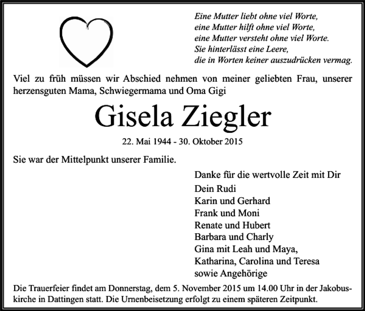 <p>Eine Mutter liebt ohne viel Worte,<br />eine Mutter hilft ohne viel Worte,<br />eine Mutter versteht ohne viel Worte.<br />Sie hinterlässt eine Leere,<br />die in Worten keiner auszudrücken vermag.</p><p>Viel zu früh müssen wir Abschied nehmen von meiner geliebten Frau, unserer<br />herzensguten Mama, Schwiegermama und Oma Gigi</p><p>Gisela Ziegler<br />22. Mai 1944 - 30. Oktober 2015</p><p>Sie war der Mittelpunkt unserer Familie.<br />Danke für die wertvolle Zeit mit Dir<br />Dein Rudi<br />Karin und Gerhard<br />Frank und Moni<br />Renate und Hubert<br />Barbara und Charly<br />Gina mit Leah und Maya,<br />Katharina, Carolina und Teresa<br />sowie Angehörige<br />Die Trauerfeier findet am Donnerstag, dem 5. November 2015 um 14.00 Uhr in der Jakobuskirche in Dattingen statt. Die Urnenbeisetzung erfolgt zu einem späteren Zeitpunkt.</p>