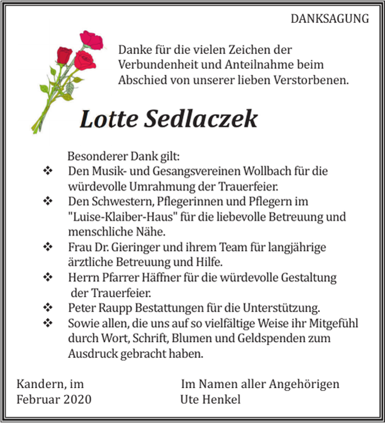 <p>DANKSAGUNG<br />Danke für die vielen Zeichen der<br />Verbundenheit und Anteilnahme beim<br />Abschied von unserer lieben Verstorbenen.</p><p>Lotte Sedlaczek<br />Besonderer Dank gilt:<br />Den Musik- und Gesangsvereinen Wollbach für die<br />würdevolle Umrahmung der Trauerfeier.<br />Den Schwestern, Pflegerinnen und Pflegern im<br />"Luise-Klaiber-Haus" für die liebevolle Betreuung und<br />menschliche Nähe.<br />Frau Dr. Gieringer und ihrem Team für langjährige<br />ärztliche Betreuung und Hilfe.<br />Herrn Pfarrer Häffner für die würdevolle Gestaltung<br />der Trauerfeier.<br />Peter Raupp Bestattungen für die Unterstützung.<br />Sowie allen, die uns auf so vielfältige Weise ihr Mitgefühl<br />durch Wort, Schrift, Blumen und Geldspenden zum<br />Ausdruck gebracht haben.<br />Kandern, im<br />Februar 2020</p><p>Im Namen aller Angehörigen<br />Ute Henkel</p>