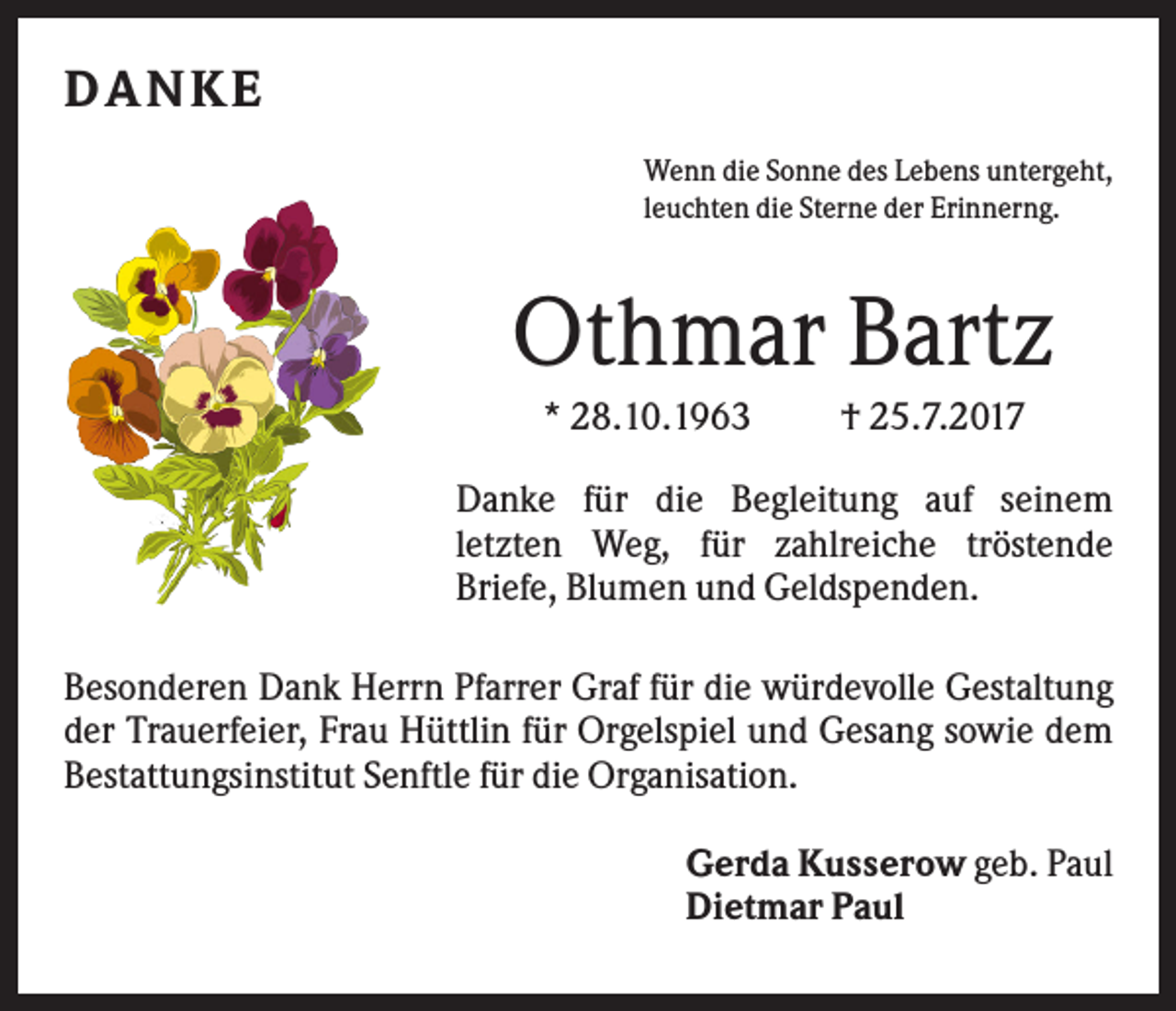<p>D ANKE<br />Wenn die Sonne des Lebens untergeht,<br />leuchten die Sterne der Erinnerng.</p><p>Othmar Bartz<br />* 28.10.1963</p><p>† 25.7.2017</p><p>Danke für die Begleitung auf seinem<br />letzten Weg, für zahlreiche tröstende<br />Briefe, Blumen und Geldspenden.<br />Besonderen Dank Herrn Pfarrer Graf für die würdevolle Gestaltung<br />der Trauerfeier, Frau Hüttlin für Orgelspiel und Gesang sowie dem<br />Bestattungsinstitut Senftle für die Organisation.<br />Gerda Kusserow geb. Paul<br />Dietmar Paul</p>
