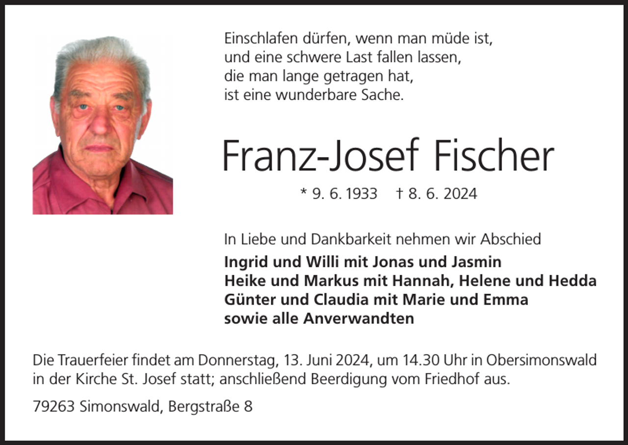 <p>Einschlafen dürfen, wenn man müde ist,<br />und eine schwere Last fallen lassen,<br />die man lange getragen hat,<br />ist eine wunderbare Sache.</p><p>Franz-Josef Fischer<br />* 9. 6. 1933</p><p>† 8. 6. 2024</p><p>In Liebe und Dankbarkeit nehmen wir Abschied<br />Ingrid und Willi mit Jonas und Jasmin<br />Heike und Markus mit Hannah, Helene und Hedda<br />Günter und Claudia mit Marie und Emma<br />sowie alle Anverwandten<br />Die Trauerfeier findet am Donnerstag, 13. Juni 2024, um 14.30 Uhr in Obersimonswald<br />in der Kirche St. Josef statt; anschließend Beerdigung vom Friedhof aus.<br />79263 Simonswald, Bergstraße 8</p>