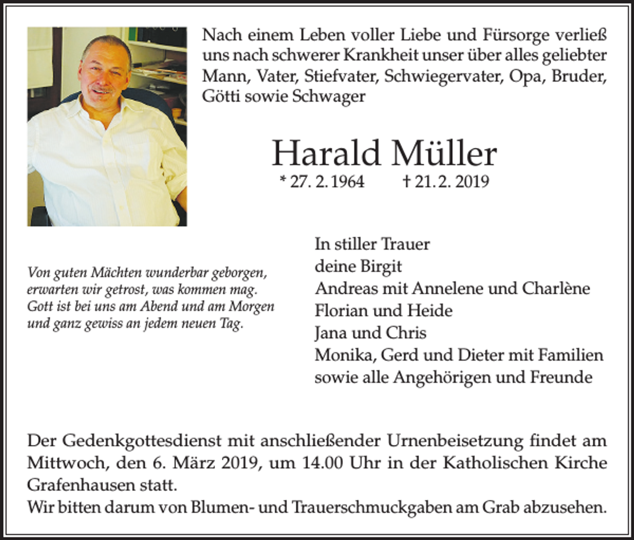 <p>Nach einem Leben voller Liebe und Fürsorge verließ<br />uns nach schwerer Krankheit unser über alles geliebter<br />Mann, Vater, Stiefvater, Schwiegervater, Opa, Bruder,<br />Götti sowie Schwager</p><p>Harald Müller<br />* 27. 2. 1964</p><p>Von guten Mächten wunderbar geborgen,<br />erwarten wir getrost, was kommen mag.<br />Gott ist bei uns am Abend und am Morgen<br />und ganz gewiss an jedem neuen Tag.</p><p>† 21. 2. 2019</p><p>In stiller Trauer<br />deine Birgit<br />Andreas mit Annelene und Charlène<br />Florian und Heide<br />Jana und Chris<br />Monika, Gerd und Dieter mit Familien<br />sowie alle Angehörigen und Freunde</p><p>Der Gedenkgottesdienst mit anschließender Urnenbeisetzung findet am<br />Mittwoch, den 6. März 2019, um 14.00 Uhr in der Katholischen Kirche<br />Grafenhausen statt.<br />Wir bitten darum von Blumen- und Trauerschmuckgaben am Grab abzusehen.</p>