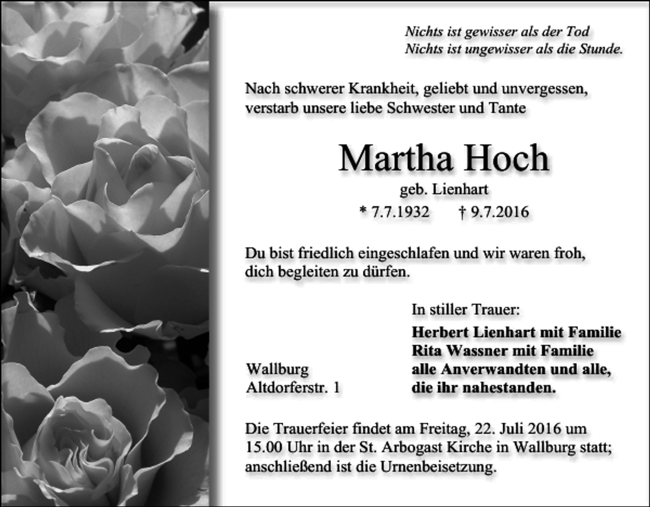 <p>Nichts ist gewisser als der Tod<br />Nichts ist ungewisser als die Stunde.</p><p>Nach schwerer Krankheit, geliebt und unvergessen,<br />verstarb unsere liebe Schwester und Tante</p><p>Martha Hoch<br />geb. Lienhart<br />* 7.7.1932<br />† 9.7.2016<br />Du bist friedlich eingeschlafen und wir waren froh,<br />dich begleiten zu dürfen.</p><p>Wallburg<br />Altdorferstr. 1</p><p>In stiller Trauer:<br />Herbert Lienhart mit Familie<br />Rita Wassner mit Familie<br />alle Anverwandten und alle,<br />die ihr nahestanden.</p><p>Die Trauerfeier findet am Freitag, 22. Juli 2016 um<br />15.00 Uhr in der St. Arbogast Kirche in Wallburg statt;<br />anschließend ist die Urnenbeisetzung.</p>