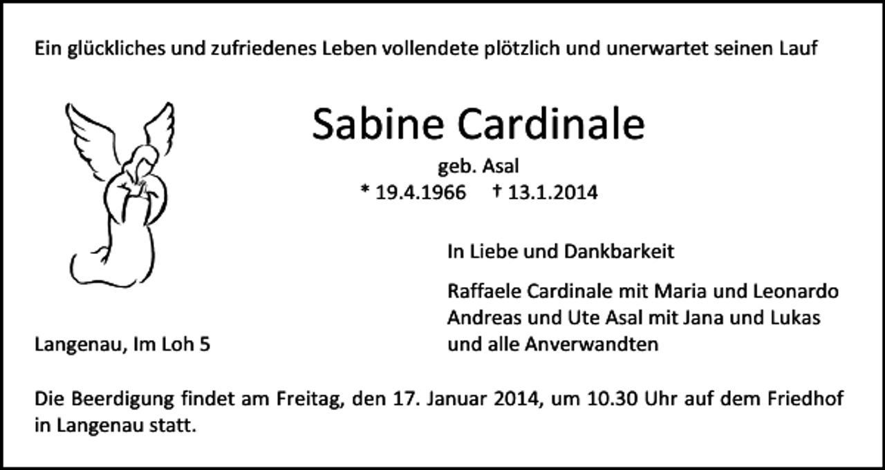 <p>Ein glückliches und zufriedenes Leben vollendete plötzlich und unerwartet seinen Lauf</p><p>Sabine Cardinale<br />geb. Asal<br />* 19.4.1966 † 13.1.2014</p><p>In Liebe und Dankbarkeit</p><p>Langenau, Im Loh 5</p><p>Raffaele Cardinale mit Maria und Leonardo<br />Andreas und Ute Asal mit Jana und Lukas<br />und alle Anverwandten</p><p>Die Beerdigung findet am Freitag, den 17. Januar 2014, um 10.30 Uhr auf dem Friedhof<br />in Langenau statt.</p>