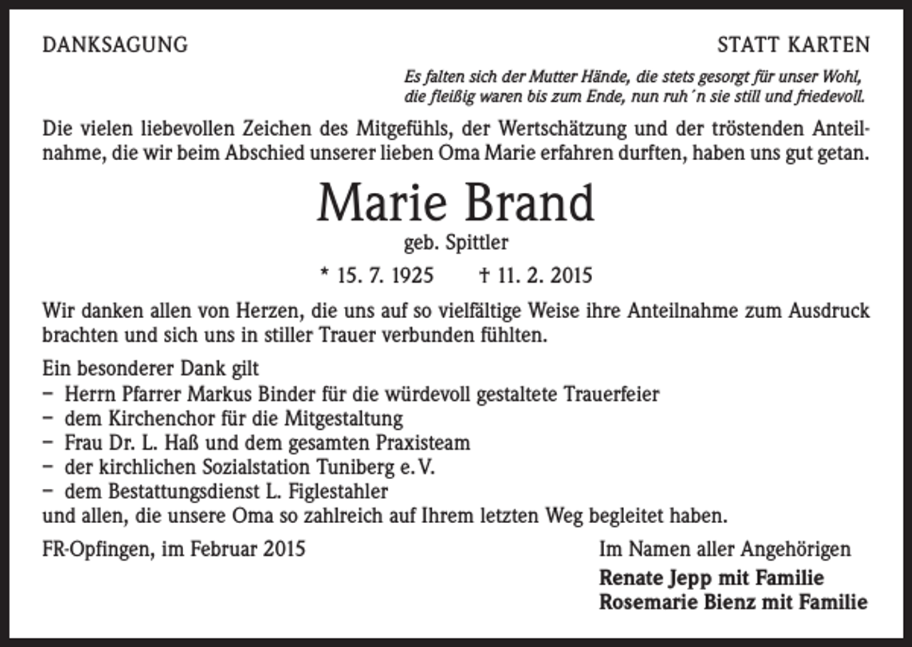 <p>DANKSAGUNG</p><p>STATT KARTEN<br />Es falten sich der Mutter Hände, die stets gesorgt für unser Wohl,<br />die fleißig waren bis zum Ende, nun ruh´n sie still und friedevoll.</p><p>Die vielen liebevollen Zeichen des Mitgefühls, der Wertschätzung und der tröstenden Anteil­<br />nahme, die wir beim Abschied unserer lieben Oma Marie erfahren durften, haben uns gut getan.</p><p>Marie Brand</p><p>geb. Spittler<br />* 15. 7. 1925 † 11. 2. 2015<br />Wir danken allen von Herzen, die uns auf so vielfältige Weise ihre Anteilnahme zum Ausdruck<br />brachten und sich uns in stiller Trauer verbunden fühlten.<br />Ein besonderer Dank gilt<br />– Herrn Pfarrer Markus Binder für die würdevoll gestaltete Trauerfeier<br />– dem Kirchenchor für die Mitgestaltung<br />– Frau Dr. L. Haß und dem gesamten Praxisteam<br />– der kirchlichen Sozialstation Tuniberg e. V.<br />– dem Bestattungsdienst L. Figlestahler<br />und allen, die unsere Oma so zahlreich auf Ihrem letzten Weg begleitet haben.<br />FR-Opfingen, im Februar 2015<br />Im Namen aller Angehörigen<br />Renate Jepp mit Familie<br />Rosemarie Bienz mit Familie</p>