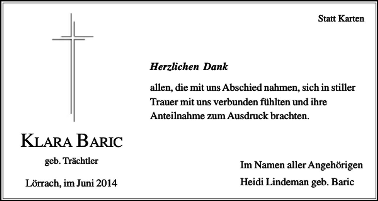 <p>Statt Karten</p><p>Herzlichen Dank<br />allen, die mit uns Abschied nahmen, sich in stiller<br />Trauer mit uns verbunden fühlten und ihre<br />Anteilnahme zum Ausdruck brachten.</p><p>KLARA BARIC<br />geb. Trächtler</p><p>Lörrach, im Juni 2014</p><p>Im Namen aller Angehörigen<br />Heidi Lindeman geb. Baric</p>