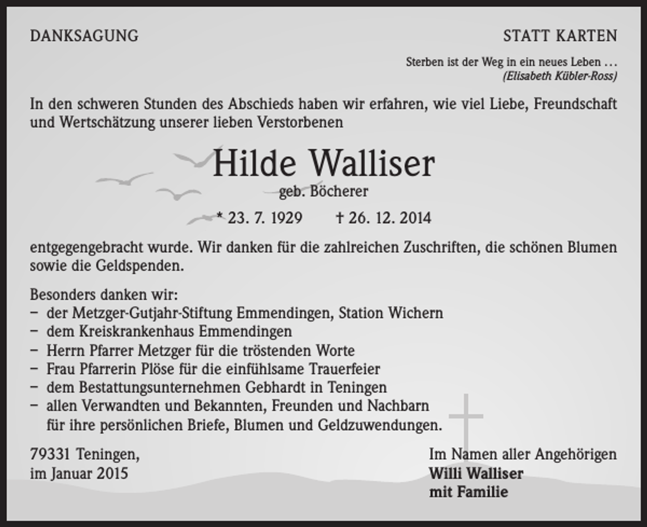 <p>DANKSAGUNG</p><p>STATT KARTEN<br />Sterben ist der Weg in ein neues Leben . . .</p><p>(Elisabeth Kübler-Ross)</p><p>In den schweren Stunden des Abschieds haben wir erfahren, wie viel Liebe, Freundschaft<br />und Wertschätzung unserer lieben Verstorbenen</p><p>Hilde Walliser<br />geb. Böcherer</p><p>* 23. 7. 1929 † 26. 12. 2014<br />entgegengebracht wurde. Wir danken für die zahlreichen Zuschriften, die schönen Blumen<br />sowie die Geldspenden.<br />Besonders danken wir:<br />– der Metzger-Gutjahr-Stiftung Emmendingen, Station Wichern<br />– dem Kreiskrankenhaus Emmendingen<br />– Herrn Pfarrer Metzger für die tröstenden Worte<br />– Frau Pfarrerin Plöse für die einfühlsame Trauerfeier<br />– dem Bestattungsunternehmen Gebhardt in Teningen<br />– allen Verwandten und Bekannten, Freunden und Nachbarn<br />für ihre persönlichen Briefe, Blumen und Geldzuwendungen.<br />79331 Teningen,<br />im Januar 2015</p><p>Im Namen aller Angehörigen<br />Willi Walliser<br />mit Familie</p>