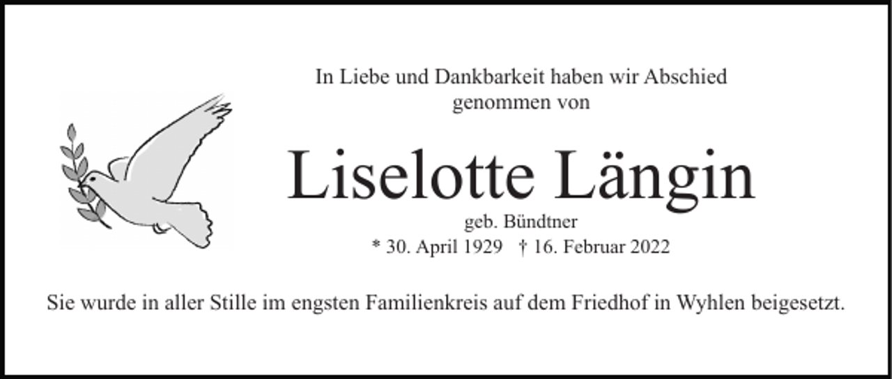 <p>In Liebe und Dankbarkeit haben wir Abschied<br />genommen von</p><p>Liselotte Längin<br />geb. Bündtner<br />* 30. April 1929 † 16. Februar 2022</p><p>Sie wurde in aller Stille im engsten Familienkreis auf dem Friedhof in Wyhlen beigesetzt.</p>
