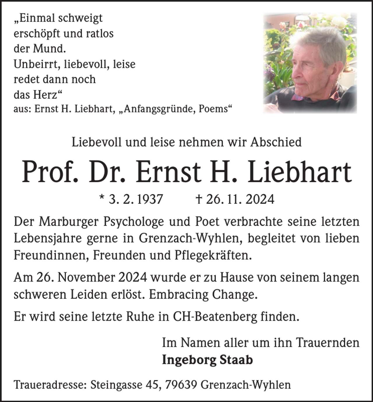 <p>„Einmal schweigt<br />erschöpft und ratlos<br />der Mund.<br />Unbeirrt, liebevoll, leise<br />redet dann noch<br />das Herz“<br />aus: Ernst H. Liebhart, „Anfangsgründe, Poems“</p><p>Liebevoll und leise nehmen wir Abschied</p><p>Prof. Dr. Ernst H. Liebhart<br />* 3. 2. 1937</p><p>† 26. 11. 2024</p><p>Der Marburger Psychologe und Poet verbrachte seine letzten<br />Lebensjahre gerne in Grenzach-Wyhlen, begleitet von lieben<br />Freundinnen, Freunden und Pflegekräften.<br />Am 26. November 2024 wurde er zu Hause von seinem langen<br />schweren Leiden erlöst. Embracing Change.<br />Er wird seine letzte Ruhe in CH-Beatenberg finden.<br />Im Namen aller um ihn Trauernden<br />Ingeborg Staab<br />Traueradresse: Steingasse 45, 79639 Grenzach-Wyhlen</p>