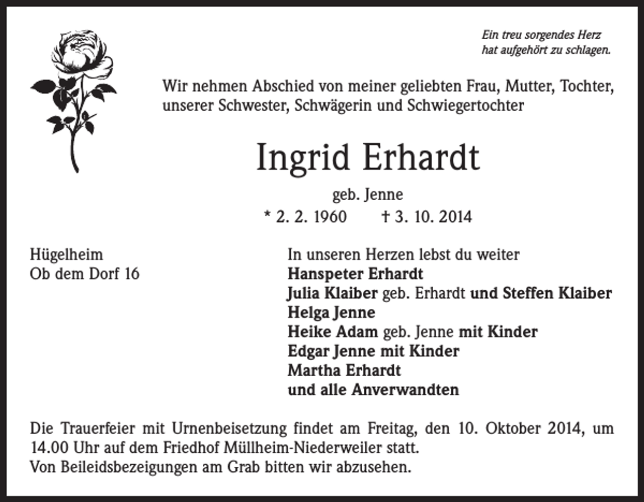 <p>Ein treu sorgendes Herz<br />hat aufgehört zu schlagen.</p><p>Wir nehmen Abschied von meiner geliebten Frau, Mutter, Tochter,<br />unserer Schwester, Schwägerin und Schwiegertochter</p><p>Ingrid Erhardt<br />geb. Jenne<br />* 2. 2. 1960 † 3. 10. 2014<br />Hügelheim<br />In unseren Herzen lebst du weiter<br />Ob dem Dorf 16<br />Hanspeter Erhardt<br />Julia Klaiber geb. Erhardt und Steffen Klaiber<br />Helga Jenne<br />Heike Adam geb. Jenne mit Kinder<br />Edgar Jenne mit Kinder<br />Martha Erhardt<br />und alle Anverwandten<br />Die Trauerfeier mit Urnenbeisetzung findet am Freitag, den 10. Oktober 2014, um<br />14.00 Uhr auf dem Friedhof Müllheim-Niederweiler statt.<br />Von Beileidsbezeigungen am Grab bitten wir abzusehen.</p>