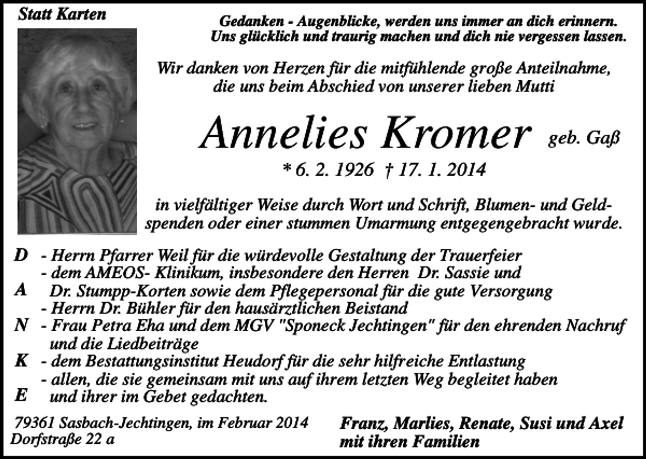 <p>Statt Karten</p><p>Gedanken - Augenblicke, werden uns immer an dich erinnern.<br />Uns glücklich und traurig machen und dich nie vergessen lassen.</p><p>Wir danken von Herzen für die mitfühlende große Anteilnahme,<br />die uns beim Abschied von unserer lieben Mutti</p><p>Annelies Kromer</p><p>geb. Gaß</p><p>* 6. 2. 1926 † 17. 1. 2014<br />in vielfältiger Weise durch Wort und Schrift, Blumen- und Geldspenden oder einer stummen Umarmung entgegengebracht wurde.</p><p>D - Herrn Pfarrer Weil für die würdevolle Gestaltung der Trauerfeier<br />- dem AMEOS- Klinikum, insbesondere den Herren Dr. Sassie und<br />A Dr. Stumpp-Korten sowie dem Pflegepersonal für die gute Versorgung<br />- Herrn Dr. Bühler für den hausärztlichen Beistand<br />N - Frau Petra Eha und dem MGV "Sponeck Jechtingen" für den ehrenden Nachruf<br />und die Liedbeiträge<br />K - dem Bestattungsinstitut Heudorf für die sehr hilfreiche Entlastung<br />- allen, die sie gemeinsam mit uns auf ihrem letzten Weg begleitet haben<br />E und ihrer im Gebet gedachten.<br />79361 Sasbach-Jechtingen, im Februar 2014<br />Franz, Marlies, Renate, Susi und Axel<br />Dorfstraße 22 a<br />mit ihren Familien</p>