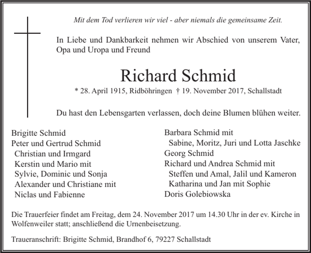 <p>Mitd dem<br />Mit<br />e m TTod<br />o d v verlieren<br />erli er e n wir<br />wirviviel<br />el - -a aber<br />b er niniemals<br />e m als didie<br />e g gemeinsame<br />e m ei ns a m e ZZeit.<br />eit.</p><p>I n Liebe<br />In<br />Li e b e und<br />u n d Dankbarkeit<br />D a n k b ar k eit nehmen<br />n e h m e n wir<br />wir Abschied<br />A bs c hi e d von<br />v o n unserem<br />u ns er e m Vater,<br />Vat er,<br />Uropa<br />OOpa<br />p a uund<br />n d Ur<br />o p a uund<br />n d FrFreund<br />eund</p><p>Richard<br />Ri<br />c h ar d SSchmid<br />c h mi d</p><p>** 228.<br />8. April<br />A pril 11915,<br />9 1 5, Ridböhringen<br />Ri d b ö hri n g e n †† 119.<br />9. November<br />N o v e m b er 22017,<br />0 1 7, Schallstadt<br />S c h allst a dt</p><p>DDu<br />u hhast<br />ast dden<br />e n LLebensgarten<br />e b e ns g art e n vverlassen,<br />erl ass e n, ddoch<br />o c h ddeine<br />ei n e BlBlumen<br />u m e n blblühen<br />ü h e n wweiter.<br />eit er.<br />Bri gitt e SSchmid<br />Brigitte<br />c h mi d<br />PPeter<br />et er uund<br />n d Gertrud<br />G ertr u d SSchmid<br />c h mi d<br />Christian<br />C hristi a n und<br />u n d Irmgard<br />Ir m g ar d<br />K ersti n und<br />u n d Mario<br />M ari o mit<br />mit<br />Kerstin<br />Sylvie,<br />S yl vi e, Dominic<br />D o mi ni c und<br />u n d Sonja<br />S o nj a<br />Al e x a n d er und<br />u n d Christiane<br />C hristi a n e mit<br />mit<br />Alexander<br />Niclas<br />Ni cl as und<br />u n d Fabienne<br />F a bi e n n e</p><p>Barbara<br />B ar b ar a SSchmid<br />c h mi d mit<br />mit<br />Sabine,<br />S a bi n e, Moritz,<br />M orit z, Juri<br />J uri und<br />u n d Lotta<br />L ott a Jaschke<br />J as c h k e<br />Georg<br />G e or g SSchmid<br />c h mi d<br />Richard<br />Ri c h ar d uund<br />n d Andrea<br />A n dr e a SSchmid<br />c h mi d mit<br />mit<br />Steffen<br />St eff e n und<br />u n d Amal,<br />A m al, Jalil<br />J alil und<br />u n d Kameron<br />K a m er o n<br />Katharina<br />K at h ari n a und<br />u n d Jan<br />J a n mit<br />mit Sophie<br />S o p hi e<br />Doris<br />D oris GGolebiowska<br />ol e bi o ws k a</p><p>Di e TrTrauerfeier<br />Die<br />a u erf ei er fifindet<br />n d et aam<br />m FrFreitag,<br />eit a g, ddem<br />e m 224.<br />4. NNovember<br />o v e m b er 22017<br />0 1 7 uum<br />m 114.30<br />4. 3 0 UUhr<br />hr i in<br />n dder<br />er eev.<br />v. Kir<br />Kirche<br />c h e i nin<br />WWolfenweiler<br />olf e n w eil er ststatt;<br />att; a ns<br />anschließend<br />c hli e ß e n d didie<br />e UrUrnenbeisetzung.<br />n e n b eis et z u n g.<br />Traueranschrift:<br />Tr<br />a u er a ns c hrift: Brigitte<br />Bri gitt e SSchmid,<br />c h mi d, Brandhof<br />Br a n d h of 6,6, 779227<br />9 7 SSchallstadt<br />c h allst a dt</p>