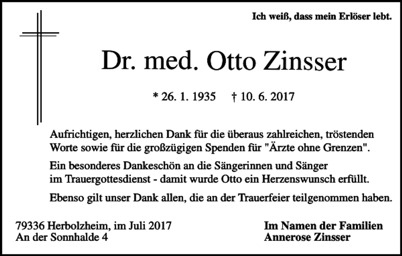 <p>Ich weiß, dass mein Erlöser lebt.</p><p>Dr. med. Otto Zinsser<br />* 26. 1. 1935</p><p>† 10. 6. 2017</p><p>Aufrichtigen, herzlichen Dank für die überaus zahlreichen, tröstenden<br />Worte sowie für die großzügigen Spenden für "Ärzte ohne Grenzen".<br />Ein besonderes Dankeschön an die Sängerinnen und Sänger<br />im Trauergottesdienst - damit wurde Otto ein Herzenswunsch erfüllt.<br />Ebenso gilt unser Dank allen, die an der Trauerfeier teilgenommen haben.<br />79336 Herbolzheim, im Juli 2017<br />An der Sonnhalde 4</p><p>Im Namen der Familien<br />Annerose Zinsser</p>