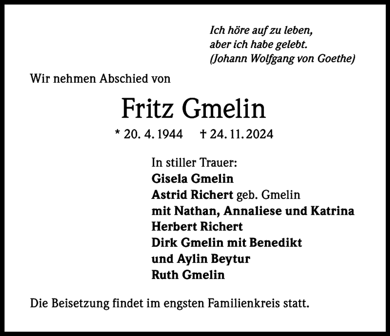 <p>Ich höre auf zu leben,<br />aber ich habe gelebt.<br />(Johann Wolfgang von Goethe)</p><p>Wir nehmen Abschied von</p><p>Fritz Gmelin<br />* 20. 4. 1944</p><p>† 24. 11. 2024</p><p>In stiller Trauer:<br />Gisela Gmelin<br />Astrid Richert geb. Gmelin<br />mit Nathan, Annaliese und Katrina<br />Herbert Richert<br />Dirk Gmelin mit Benedikt<br />und Aylin Beytur<br />Ruth Gmelin<br />Die Beisetzung findet im engsten Familienkreis statt.</p>