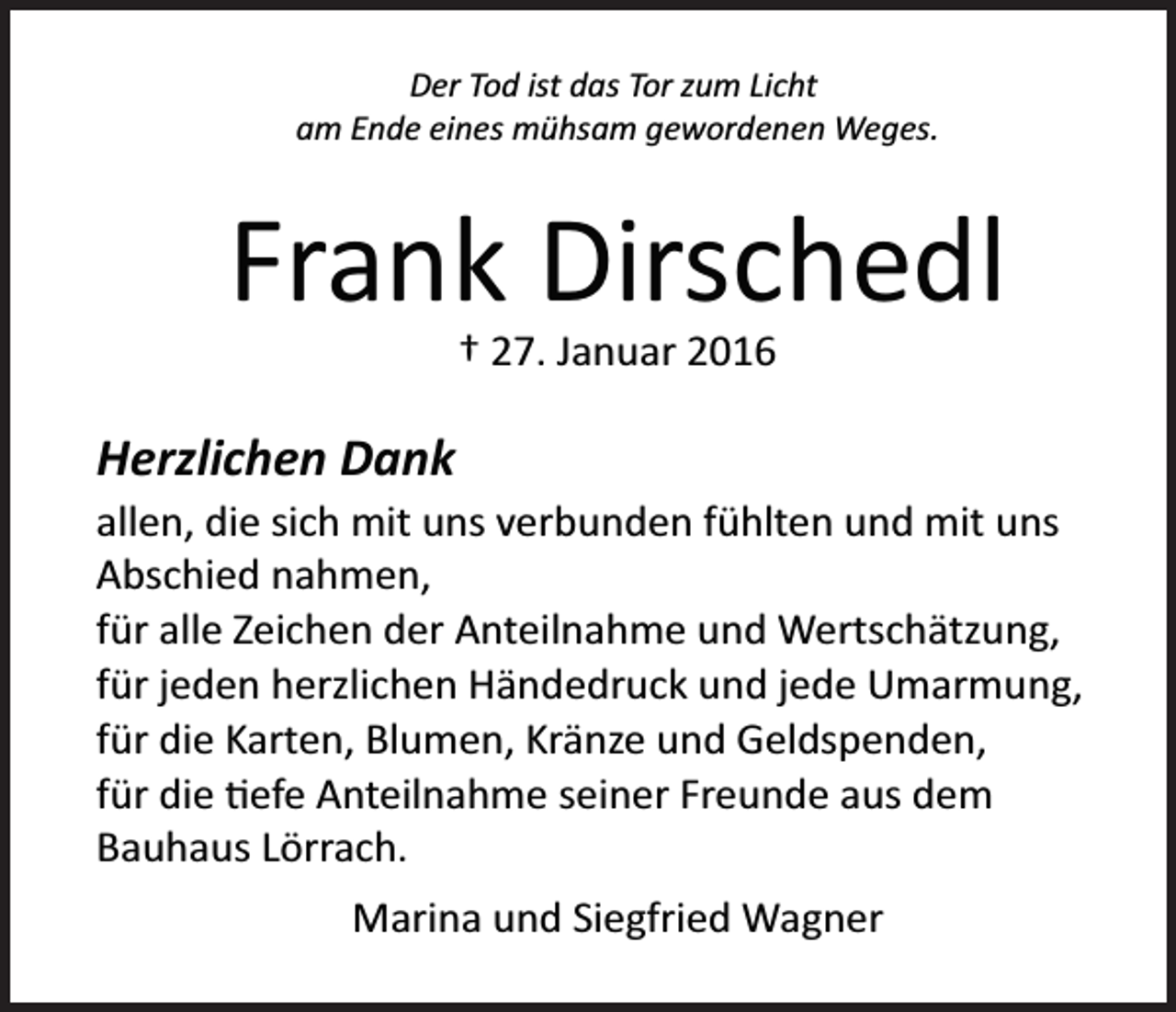 <p>Der Tod ist das Tor zum Licht<br />am Ende eines mühsam gewordenen Weges.</p><p>Frank Dirschedl<br />† 27. Januar 2016</p><p>Herzlichen Dank<br />allen, die sich mit uns verbunden fühlten und mit uns<br />Abschied nahmen,<br />für alle Zeichen der Anteilnahme und Wertschätzung,<br />für jeden herzlichen Händedruck und jede Umarmung,<br />für die Karten, Blumen, Kränze und Geldspenden,<br />für die �efe Anteilnahme seiner Freunde aus dem<br />Bauhaus Lörrach.<br />Marina und Siegfried Wagner</p>