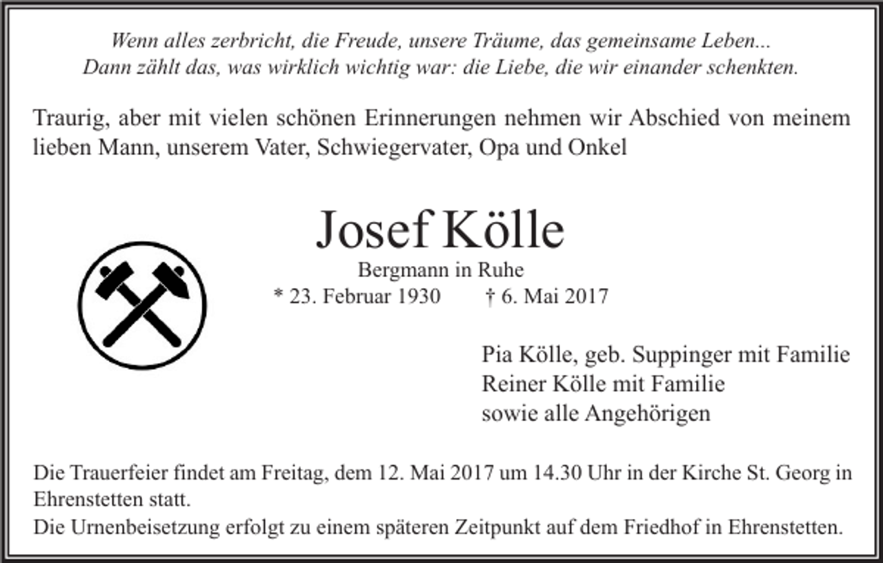 <p>Wenn alles zerbricht, die Freude, unsere Träume, das gemeinsame Leben...<br />Dann zählt das, was wirklich wichtig war: die Liebe, die wir einander schenkten.</p><p>Traurig, aber mit vielen schönen Erinnerungen nehmen wir Abschied von meinem<br />lieben Mann, unserem Vater, Schwiegervater, Opa und Onkel</p><p>Josef Kölle</p><p>Bergmann in Ruhe<br />* 23. Februar 1930<br />† 6. Mai 2017</p><p>Pia Kölle, geb. Suppinger mit Familie<br />Reiner Kölle mit Familie<br />sowie alle Angehörigen<br />Die Trauerfeier findet am Freitag, dem 12. Mai 2017 um 14.30 Uhr in der Kirche St. Georg in<br />Ehrenstetten statt.<br />Die Urnenbeisetzung erfolgt zu einem späteren Zeitpunkt auf dem Friedhof in Ehrenstetten.</p>