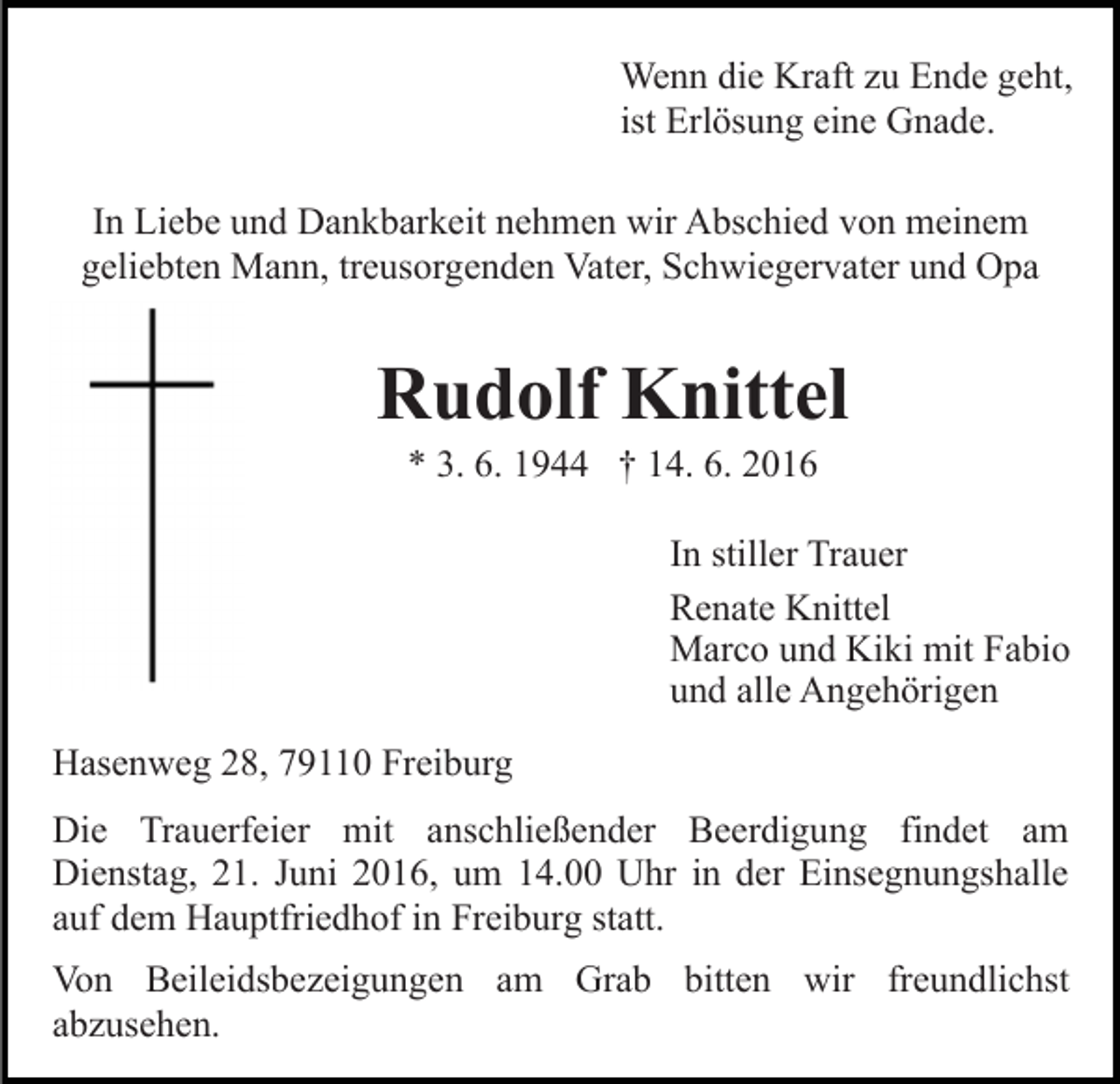 <p>Wenn die Kraft zu Ende geht,<br />ist Erlösung eine Gnade.<br />In Liebe und Dankbarkeit nehmen wir Abschied von meinem<br />geliebten Mann, treusorgenden Vater, Schwiegervater und Opa</p><p>Rudolf Knittel<br />* 3. 6. 1944 † 14. 6. 2016<br />In stiller Trauer<br />Renate Knittel<br />Marco und Kiki mit Fabio<br />und alle Angehörigen<br />Hasenweg 28, 79110 Freiburg<br />Die Trauerfeier mit anschließender Beerdigung findet am<br />Dienstag, 21. Juni 2016, um 14.00 Uhr in der Einsegnungshalle<br />auf dem Hauptfriedhof in Freiburg statt.<br />Von Beileidsbezeigungen am Grab bitten wir freundlichst<br />abzusehen.</p>
