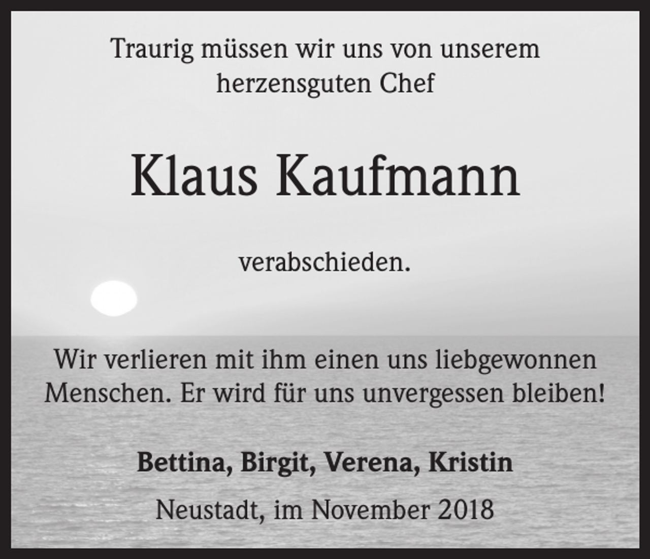<p>Traurig müssen wir uns von unserem<br />herzensguten Chef</p><p>Klaus Kaufmann<br />verabschieden.<br />Wir verlieren mit ihm einen uns liebgewonnen<br />Menschen. Er wird für uns unvergessen bleiben!<br />Bettina, Birgit, Verena, Kristin<br />Neustadt, im November 2018</p>
