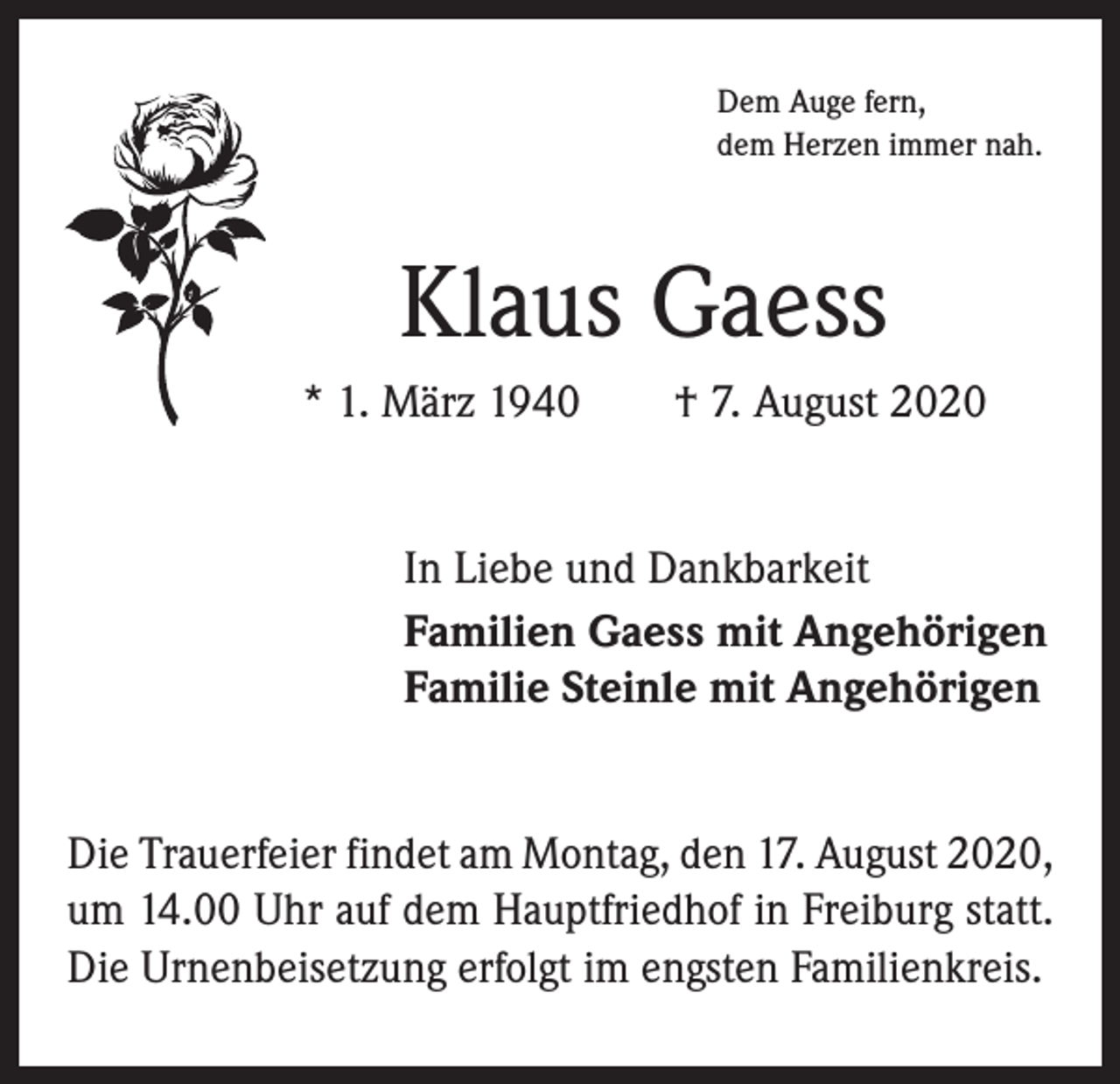 <p>Dem Auge fern,<br />dem Herzen immer nah.</p><p>Klaus Gaess<br />* 1. März 1940 † 7. August 2020<br />In Liebe und Dankbarkeit<br />Familien Gaess mit Angehörigen<br />Familie Steinle mit Angehörigen<br />Die Trauerfeier findet am Montag, den 17. August 2020,<br />um 14.00 Uhr auf dem Hauptfriedhof in Freiburg statt.<br />Die Urnenbeisetzung erfolgt im engsten Familienkreis.</p>