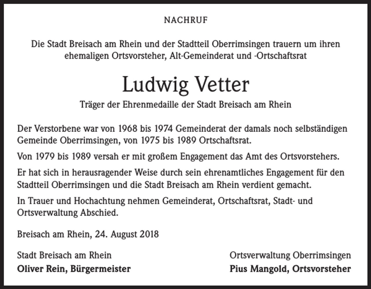 <p>NACHRUF</p><p>Die Stadt Breisach am Rhein und der Stadtteil Oberrimsingen trauern um ihren<br />ehemaligen Ortsvorsteher, Alt-Gemeinderat und -Ortschaftsrat</p><p>Ludwig Vetter<br />Träger der Ehrenmedaille der Stadt Breisach am Rhein<br />Der Verstorbene war von 1968 bis 1974 Gemeinderat der damals noch selbständigen<br />Gemeinde Oberrimsingen, von 1975 bis 1989 Ortschaftsrat.<br />Von 1979 bis 1989 versah er mit großem Engagement das Amt des Ortsvorstehers.<br />Er hat sich in herausragender Weise durch sein ehrenamtliches Engagement für den<br />Stadtteil Oberrimsingen und die Stadt Breisach am Rhein verdient gemacht.<br />In Trauer und Hochachtung nehmen Gemeinderat, Ortschaftsrat, Stadt- und<br />Ortsverwaltung Abschied.<br />Breisach am Rhein, 24. August 2018<br />Stadt Breisach am Rhein<br />Oliver Rein, Bürgermeister</p><p>Ortsverwaltung Oberrimsingen<br />Pius Mangold, Ortsvorsteher</p>