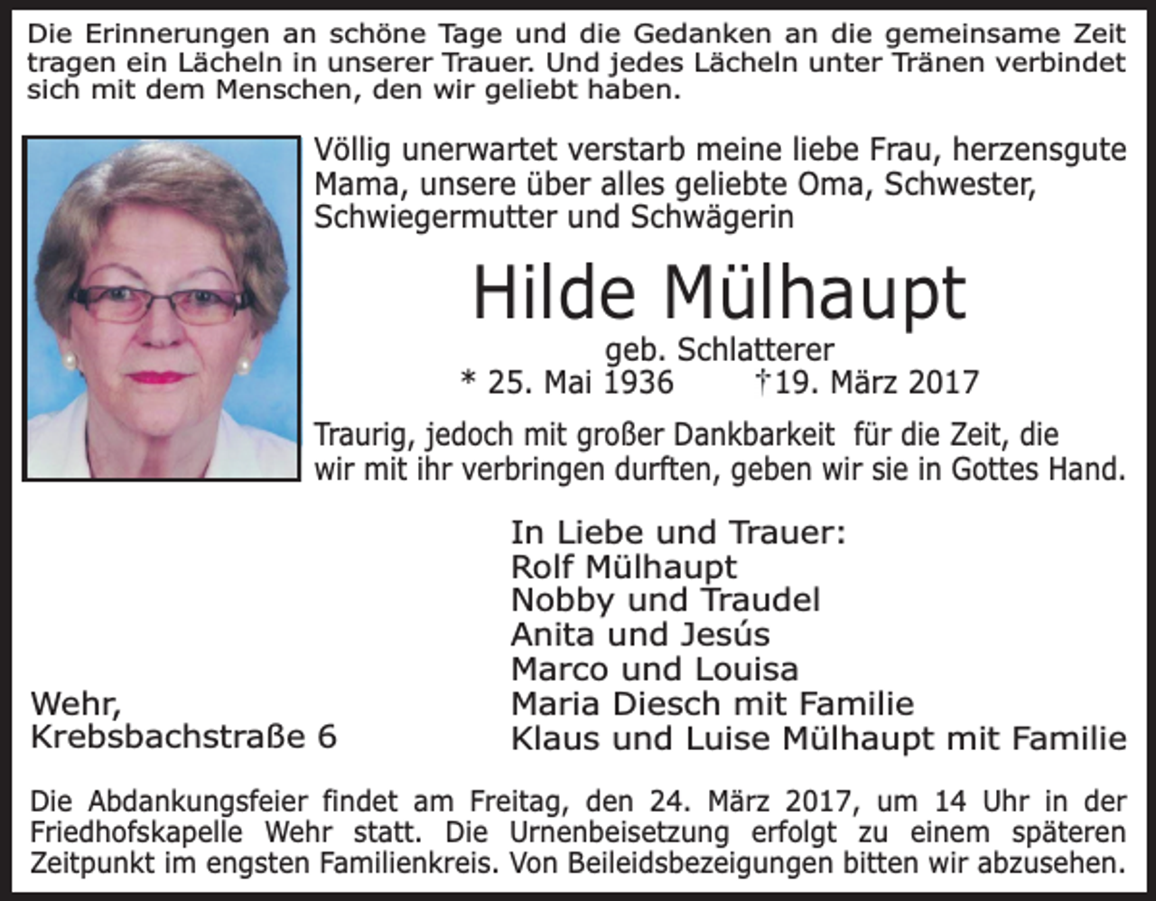 <p>Die Erinnerungen an schöne Tage und die Gedanken an die gemeinsame Zeit<br />tragen ein Lächeln in unserer Trauer. Und jedes Lächeln unter Tränen verbindet<br />sich mit dem Menschen, den wir geliebt haben.</p><p>Völlig unerwartet verstarb meine liebe Frau, herzensgute<br />Mama, unsere über alles geliebte Oma, Schwester,<br />Schwiegermutter und Schwägerin</p><p>Hilde Mülhaupt</p><p>geb. Schlatterer<br />* 25. Mai 1936<br />19. März 2017<br />Traurig, jedoch mit großer Dankbarkeit für die Zeit, die<br />wir mit ihr verbringen durften, geben wir sie in Gottes Hand.</p><p>Wehr,<br />Krebsbachstraße 6</p><p>In Liebe und Trauer:<br />Rolf Mülhaupt<br />Nobby und Traudel<br />Anita und Jesús<br />Marco und Louisa<br />Maria Diesch mit Familie<br />Klaus und Luise Mülhaupt mit Familie</p><p>Die Abdankungsfeier findet am Freitag, den 24. März 2017, um 14 Uhr in der<br />Friedhofskapelle Wehr statt. Die Urnenbeisetzung erfolgt zu einem späteren<br />Zeitpunkt im engsten Familienkreis. Von Beileidsbezeigungen bitten wir abzusehen.</p>