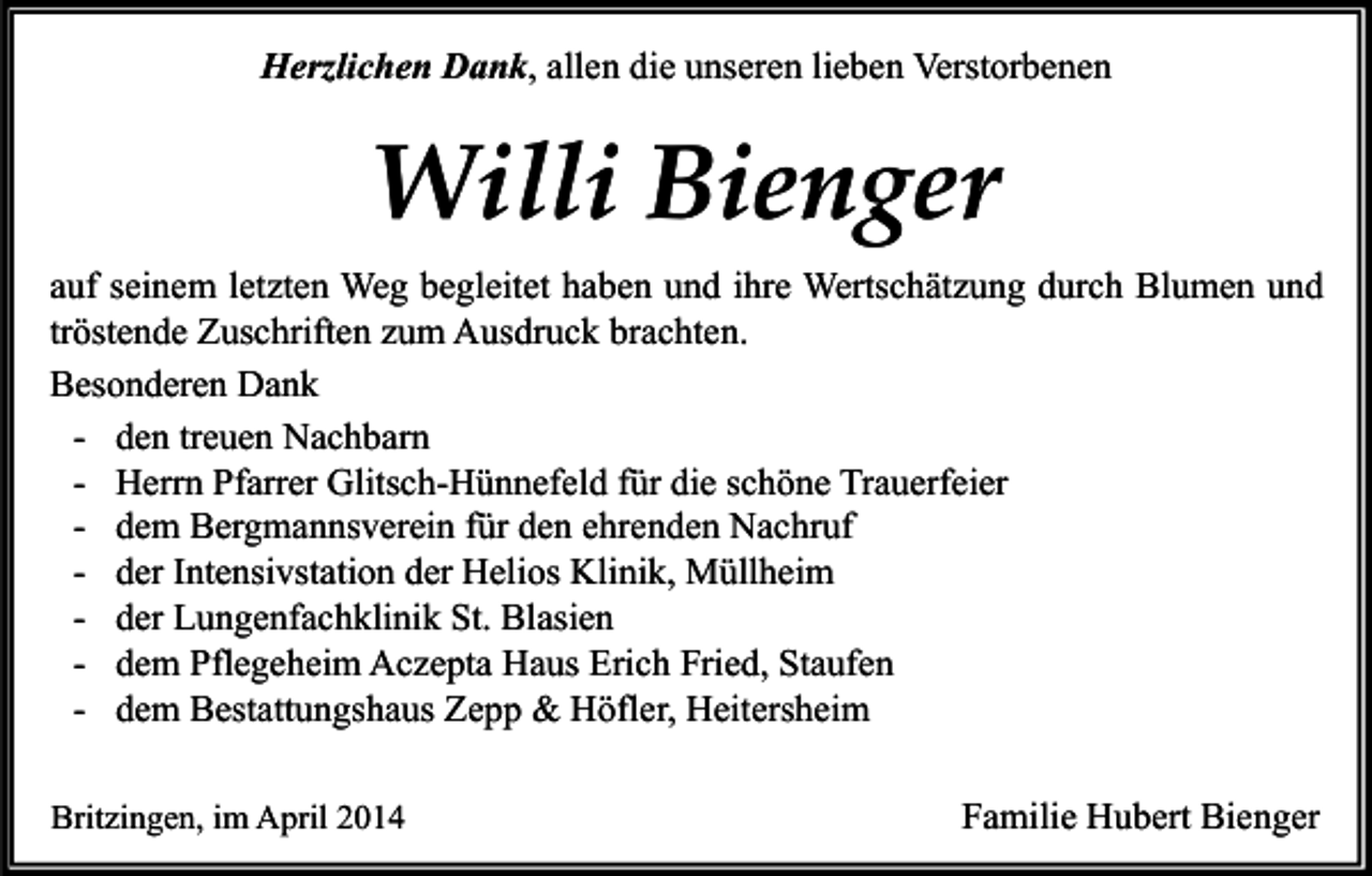 <p>Herzlichen Dank, allen die unseren lieben Verstorbenen</p><p>Willi Bienger<br />auf seinem letzten Weg begleitet haben und ihre Wertschätzung durch Blumen und<br />tröstende Zuschriften zum Ausdruck brachten.<br />Besonderen Dank<br />- den treuen Nachbarn<br />- Herrn Pfarrer Glitsch-Hünnefeld für die schöne Trauerfeier<br />- dem Bergmannsverein für den ehrenden Nachruf<br />- der Intensivstation der Helios Klinik, Müllheim<br />- der Lungenfachklinik St. Blasien<br />- dem Pflegeheim Aczepta Haus Erich Fried, Staufen<br />- dem Bestattungshaus Zepp &amp; Höfler, Heitersheim<br />Britzingen, im April 2014</p><p>Familie Hubert Bienger</p>