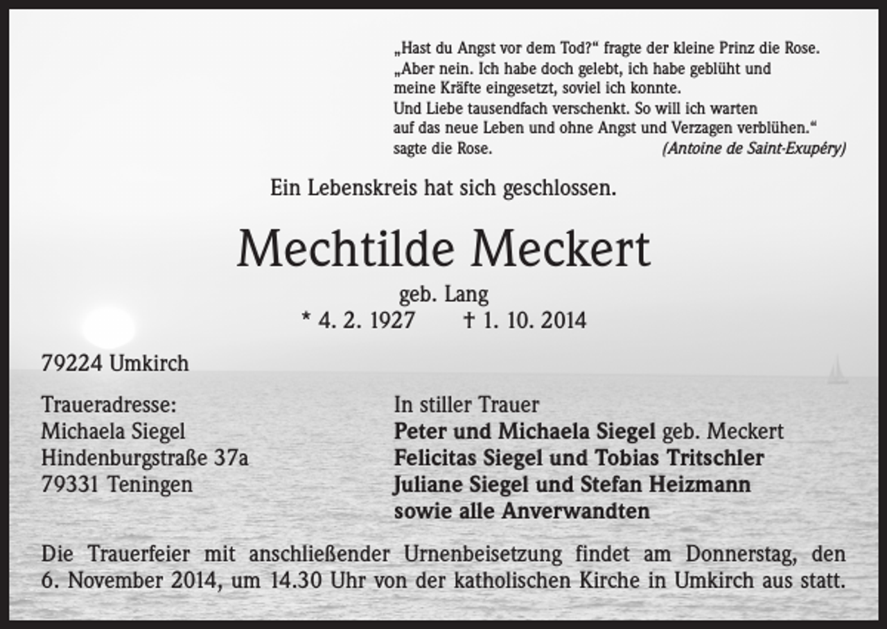 <p>„Hast du Angst vor dem Tod?“ fragte der kleine Prinz die Rose.<br />„Aber nein. Ich habe doch gelebt, ich habe geblüht und<br />meine Kräfte eingesetzt, soviel ich konnte.<br />Und Liebe tausendfach verschenkt. So will ich warten<br />auf das neue Leben und ohne Angst und Verzagen verblühen.“<br />sagte die Rose.<br />(Antoine de Saint-Exupéry)</p><p>Ein Lebenskreis hat sich geschlossen.</p><p>Mechtilde Meckert<br />geb. Lang<br />* 4. 2. 1927 † 1. 10. 2014</p><p>79224 Umkirch<br />Traueradresse:<br />In stiller Trauer<br />Michaela Siegel<br />Peter und Michaela Siegel geb. Meckert<br />Hindenburgstraße 37a<br />Felicitas Siegel und Tobias Tritschler<br />79331 Teningen Juliane Siegel und Stefan Heizmann<br />sowie alle Anverwandten<br />Die Trauerfeier mit anschließender Urnenbeisetzung findet am Donnerstag, den<br />6. November 2014, um 14.30 Uhr von der katholischen Kirche in Umkirch aus statt.</p>