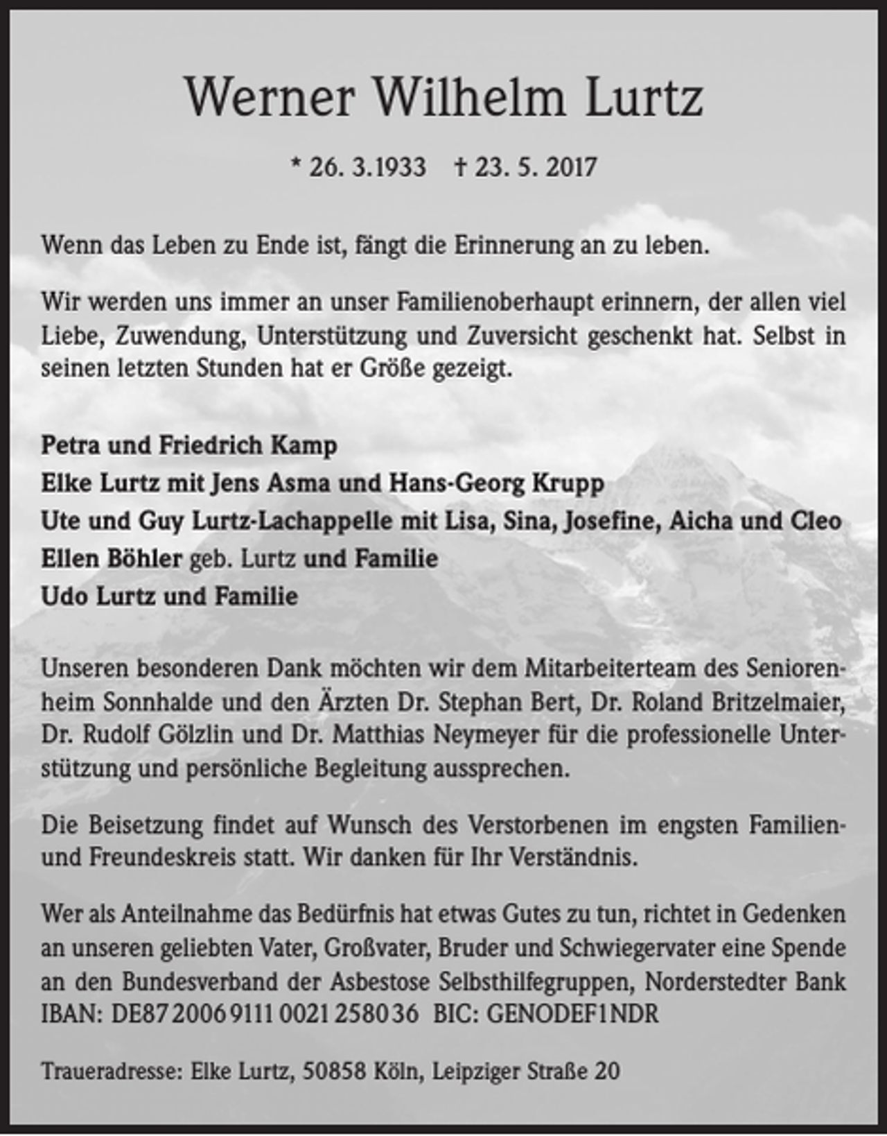 <p>Werner Wilhelm Lurtz<br />* 26. 3.1933 † 23. 5. 2017<br />Wenn das Leben zu Ende ist, fängt die Erinnerung an zu leben.<br />Wir werden uns immer an unser Familienoberhaupt erinnern, der allen viel<br />Liebe, Zuwendung, Unterstützung und Zuversicht geschenkt hat. Selbst in<br />seinen letzten ­Stunden hat er Größe gezeigt.<br />Petra und Friedrich Kamp<br />Elke Lurtz mit Jens Asma und Hans-Georg Krupp<br />Ute und Guy Lurtz-Lachappelle mit Lisa, Sina, Josefine, Aicha und Cleo<br />Ellen Böhler geb. Lurtz und Familie<br />Udo Lurtz und Familie<br />Unseren besonderen Dank möchten wir dem Mitarbeiterteam des Seniorenheim Sonnhalde und den Ärzten Dr. Stephan Bert, Dr. Roland Britzelmaier,<br />Dr. Rudolf Gölzlin und Dr. Matthias Neymeyer für die professionelle Unterstützung und persönliche Begleitung aussprechen.<br />Die Beisetzung findet auf Wunsch des Verstorbenen im engsten Familienund Freundeskreis statt. Wir danken für Ihr Verständnis.<br />Wer als Anteilnahme das Bedürfnis hat etwas Gutes zu tun, richtet in Gedenken<br />an unseren geliebten Vater, Großvater, Bruder und Schwiegervater eine Spende<br />an den Bundesverband der Asbestose Selbsthilfegruppen, Norderstedter Bank<br />IBAN: DE87 2006 9111 0021 2580 36 BIC: GENODEF1NDR<br />Traueradresse: Elke Lurtz, 50858 Köln, Leipziger Straße 20</p>