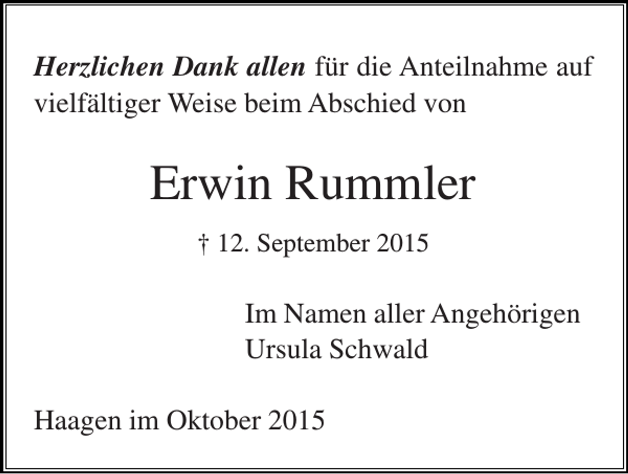 <p>Herzlichen Dank allen für die Anteilnahme auf<br />vielfältiger Weise beim Abschied von</p><p>Erwin Rummler<br />† 12. September 2015</p><p>Im Namen aller Angehörigen<br />Ursula Schwald<br />Haagen im Oktober 2015</p>